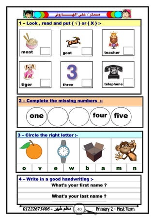 40
‫ﻣﺴﺘﺮ‬/‫ﺍﳍ‬ ‫ﻋﻠﻰ‬‫ـــــــ‬‫ﺎﺭﻭﱏ‬
1 – Look , read and put { √ } or { X } :-
4 – Write in a good handwriting :-
What's your first name ?
……………………………………………………...
What's your last name ?
……………………………………………………...
2 – Complete the missing numbers :-
3 – Circle the right letter :-
o v e w b a m n

meat goat teacher
tiger three telephone
one  four five
 