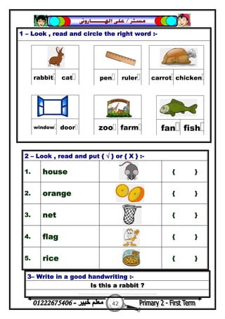 42
‫ﻣﺴﺘﺮ‬/‫ﺍﳍ‬ ‫ﻋﻠﻰ‬‫ـــــــ‬‫ﺎﺭﻭﱏ‬
1 – Look , read and circle the right word :-
3– Write in a good handwriting :-
Is this a rabbit ?
……………………………………………………...
2 – Look , read and put { √ } or { X } :-
1. house { }
2. orange { }
3. net { }
4. flag { }
5. rice { }
 
catrabbit
 
rulerpen
 
chickencarrot
 
farmzoo
 
doorwindow
 
fishfan
 