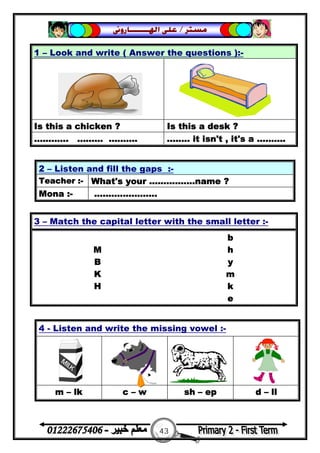 43
‫ﻣﺴﺘﺮ‬/‫ﺍﳍ‬ ‫ﻋﻠﻰ‬‫ـــــــ‬‫ﺎﺭﻭﱏ‬
2 – Listen and fill the gaps :-
Teacher :- What's your ................name ?
Mona :- ......................
4 - Listen and write the missing vowel :-
m – lk c – w sh – ep d – ll
1 – Look and write ( Answer the questions ):-
Is this a chicken ? Is this a desk ?
............ ......... .......... ........ it isn't , it's a ..........
3 – Match the capital letter with the small letter :-
b
M h
B y
K m
H k
e
 