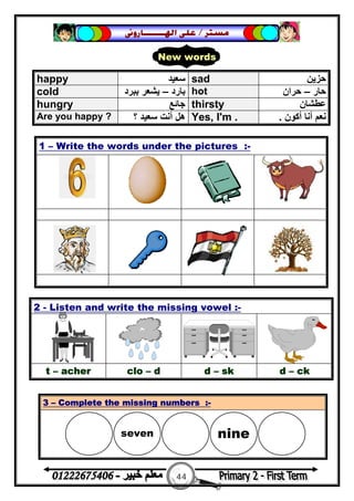 44
‫ﻣﺴﺘﺮ‬/‫ﺍﳍ‬ ‫ﻋﻠﻰ‬‫ـــــــ‬‫ﺎﺭﻭﱏ‬
happy ‫ﺳﻌﯿﺪ‬ sad ‫ﺣﺰﯾﻦ‬
cold ‫ﺑﺎرد‬–‫ﺑﺒﺮد‬ ‫ﯾﺸﻌﺮ‬ hot ‫ﺣﺎر‬–‫ﺣﺮان‬
hungry ‫ﺟﺎﺋﻊ‬ thirsty ‫ﻋﻄﺸﺎن‬
Are you happy ? ‫؟‬ ‫ﺳﻌﯿﺪ‬ ‫أﻧﺖ‬ ‫ھﻞ‬ Yes, I'm . ‫أﻛﻮن‬ ‫أﻧﺎ‬ ‫ﻧﻌﻢ‬.
1 – Write the words under the pictures :-
2 - Listen and write the missing vowel :-
t – acher clo – d d – sk d – ck
3 – Complete the missing numbers :-
New words
seven nine 
 