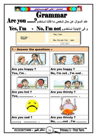46
‫ﻣﺴﺘﺮ‬/‫ﺍﳍ‬ ‫ﻋﻠﻰ‬‫ـــــــ‬‫ﺎﺭﻭﱏ‬
‫ﻧﺴﺘﺨﺪم‬ ‫ﻓﺄﻧﻨﺎ‬ ‫ﻣﺎ‬ ‫ﺷﺨﺺ‬ ‫ﺣﺎل‬ ‫ﻋﻦ‬ ‫اﻟﺴﺆال‬ ‫ﻋﻨﺪ‬
‫ﻧﺴﺘﺨﺪم‬ ‫اﻹﺟﺎﺑﺔ‬ ‫ﻓﻰ‬ ‫و‬
1 – Answer the questions :-
Are you happy ? Are you happy ?
Yes, I'm . No, I'm not , I'm sad .
Are you hot ? Are you thirsty ?
Yes, …………… . ………. , ……………. .
Are you sad ? Are you thirsty ?
………, ………….. . No, …….not . I'm ….…….
 