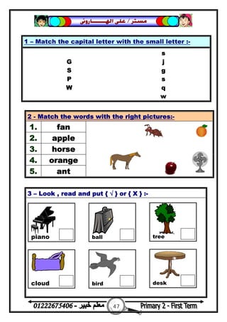 47
‫ﻣﺴﺘﺮ‬/‫ﺍﳍ‬ ‫ﻋﻠﻰ‬‫ـــــــ‬‫ﺎﺭﻭﱏ‬
3 – Look , read and put { √ } or { X } :-
1 – Match the capital letter with the small letter :-
s
G j
S g
P s
W q
w
2 - Match the words with the right pictures:-
1. fan
2. apple
3. horse
4. orange
5. ant
piano ball tree
cloud bird desk
 