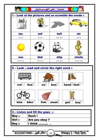 48
‫ﻣﺴﺘﺮ‬/‫ﺍﳍ‬ ‫ﻋﻠﻰ‬‫ـــــــ‬‫ﺎﺭﻭﱏ‬
2 – Look , read and circle the right word :-
1 – Look at the pictures and un scramble the words :-
tac anf hsfi atr
- - - - - - - - - - - - -
nus blal sihp chwta
- - - - - - - - - - - - - - - - -
3 – Listen and fill the gaps :-
Boy :- Ouch !
Girl :- Are you okay ?
Boy :- I think ........... .
 
buscar
 
boxox
 
feethand
 
meatfish
 
bikekite
 
boygirl
 