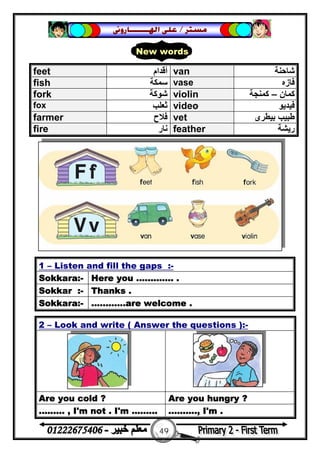 49
‫ﻣﺴﺘﺮ‬/‫ﺍﳍ‬ ‫ﻋﻠﻰ‬‫ـــــــ‬‫ﺎﺭﻭﱏ‬
2 – Look and write ( Answer the questions ):-
Are you cold ? Are you hungry ?
......... , I'm not . I'm ......... .........., I'm .
feet ‫أﻗﺪام‬ van ‫ﺷﺎﺣﻨﺔ‬
fish ‫ﺳﻤﻜﺔ‬ vase ‫ﻓﺎزه‬
fork ‫ﺷﻮﻛﺔ‬ violin ‫ﻛﻤﺎن‬–‫ﻛﻤﻨﺠﺔ‬
fox ‫ﺛﻌﻠﺐ‬ video ‫ﻓﯿﺪﯾﻮ‬
farmer ‫ﻓﻼح‬ vet ‫ﺑﯿﻄﺮى‬ ‫ﻃﺒﯿﺐ‬
fire ‫ﻧﺎر‬ feather ‫رﯾﺸﺔ‬
1 – Listen and fill the gaps :-
Sokkara:- Here you ............. .
Sokkar :- Thanks .
Sokkara:- ............are welcome .
New words
 