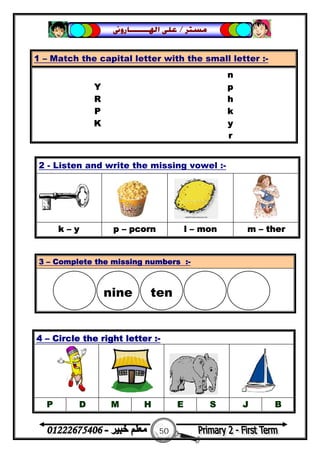 50
‫ﻣﺴﺘﺮ‬/‫ﺍﳍ‬ ‫ﻋﻠﻰ‬‫ـــــــ‬‫ﺎﺭﻭﱏ‬
2 - Listen and write the missing vowel :-
k – y p – pcorn l – mon m – ther
1 – Match the capital letter with the small letter :-
n
Y p
R h
P k
K y
r
3 – Complete the missing numbers :-
4 – Circle the right letter :-
P D M H E S J B
nine ten

 