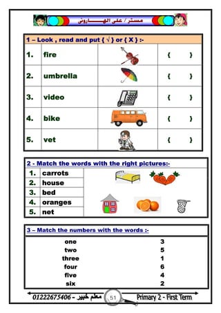 51
‫ﻣﺴﺘﺮ‬/‫ﺍﳍ‬ ‫ﻋﻠﻰ‬‫ـــــــ‬‫ﺎﺭﻭﱏ‬
1 – Look , read and put { √ } or { X } :-
1. fire { }
2. umbrella { }
3. video { }
4. bike { }
5. vet { }
2 - Match the words with the right pictures:-
1. carrots
2. house
3. bed
4. oranges
5. net
3 – Match the numbers with the words :-
one 3
two 5
three 1
four 6
five 4
six 2
 