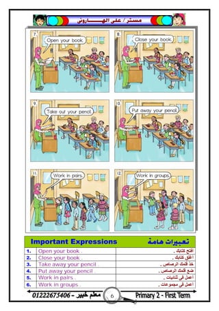 6
‫ﻣﺴﺘﺮ‬/‫ﺍﳍ‬ ‫ﻋﻠﻰ‬‫ـــــــ‬‫ﺎﺭﻭﱏ‬
Important Expressions ‫ﻫﺎﻣﺔ‬ ‫ﺗﻌﺒﲑﺍﺕ‬
1. Open your book . ‫ﻛﺘﺎﺑﻚ‬ ‫أﻓﺘﺢ‬.
2. Close your book . ‫ﻛﺘﺎﺑﻚ‬ ‫أﻏﻠﻖ‬.
3. Take away your pencil . ‫اﻟﺮﺻﺎص‬ ‫ﻗﻠﻤﻚ‬ ‫ﺧﺬ‬.
4. Put away your pencil . ‫اﻟﺮﺻﺎص‬ ‫ﻗﻠﻤﻚ‬ ‫ﺿﻊ‬.
5. Work in pairs . ‫ﺛﻨﺎﺋﯿﺎت‬ ‫ﻓﻰ‬ ‫أﻋﻤﻞ‬.
6. Work in groups . ‫ﻣﺠﻤﻮﻋﺎت‬ ‫ﻓﻰ‬ ‫أﻋﻤﻞ‬.
 