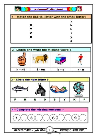 8
‫ﻣﺴﺘﺮ‬/‫ﺍﳍ‬ ‫ﻋﻠﻰ‬‫ـــــــ‬‫ﺎﺭﻭﱏ‬
1 – Match the capital letter with the small letter :-
z
H k
Y h
Z i
O y
o
2 - Listen and write the missing vowel :-
h – nd l – on b – s r – n
3 – Circle the right letter :-
F B R D S Y K F
4 – Complete the missing numbers :-
1

3

6

9
 
