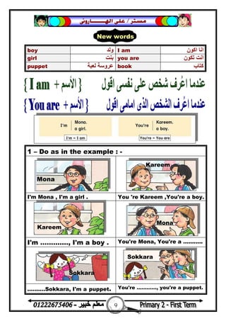 9
‫ﻣﺴﺘﺮ‬/‫ﺍﳍ‬ ‫ﻋﻠﻰ‬‫ـــــــ‬‫ﺎﺭﻭﱏ‬
1 – Do as in the example : -
I'm Mona , I'm a girl . You 're Kareem ,You're a boy.
I'm …………., I'm a boy . You're Mona, You're a ………..
……….Sokkara, I'm a puppet. You're …………, you're a puppet.
boy ‫وﻟﺪ‬ I am ‫اﻛﻮن‬ ‫اﻧﺎ‬
girl ‫ﺑﻨﺖ‬ you are ‫ﺗﻜﻮن‬ ‫اﻧﺖ‬
puppet ‫ﻟﻌﺒﺔ‬ ‫ﻋﺮوﺳﺔ‬ book ‫ﻛﺘﺎب‬
New words
Mona
Kareem
Kareem
Mona
Sokkara
Sokkara
 