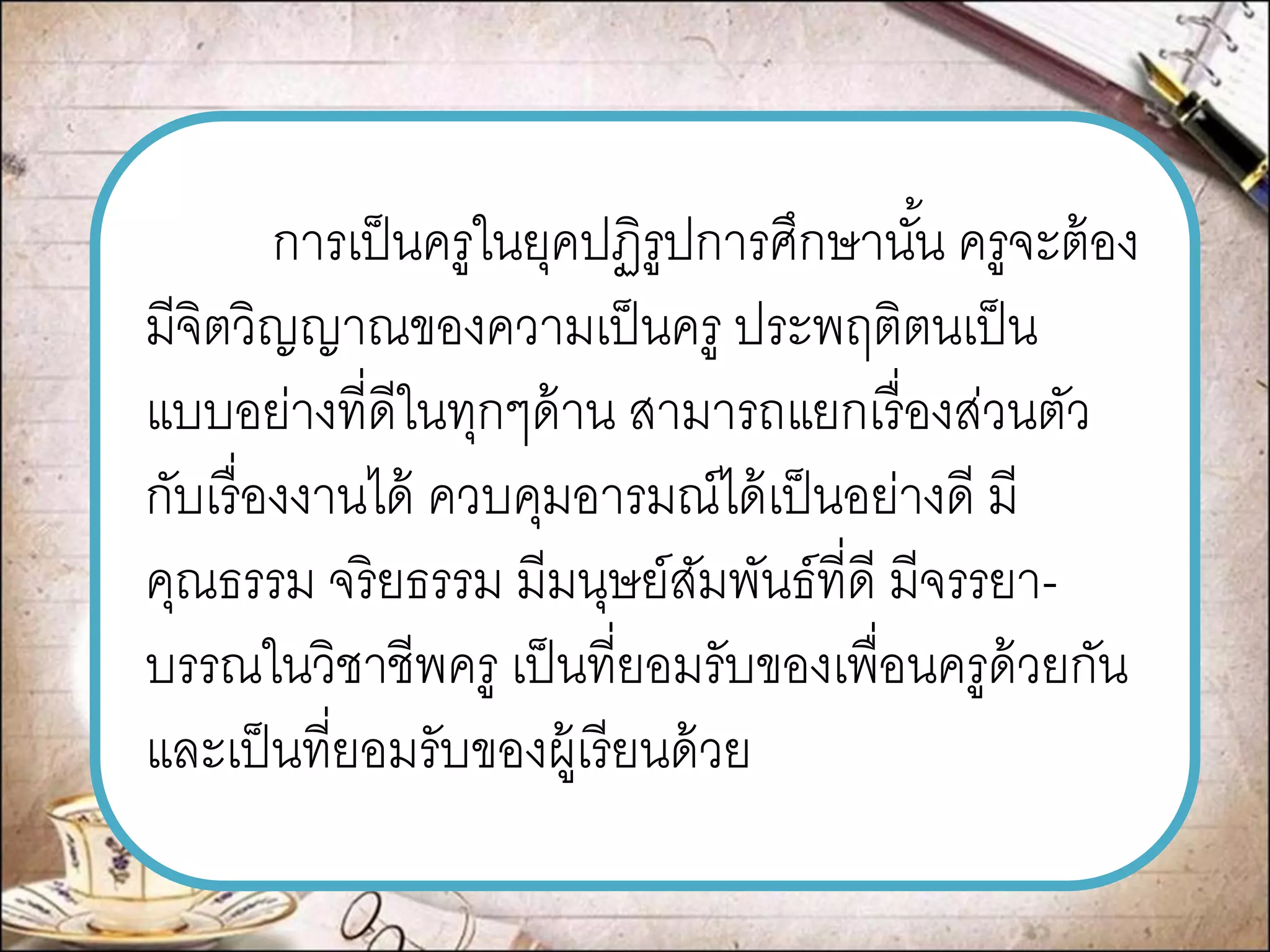 การเป็นครูในยุคปฏิรูปการศึกษานั้น ครูจะต้อง มีจิตวิญญาณของความเป็นครู ประพฤติตนเป็น แบบอย่างที่ดีในทุกๆด้าน สามารถแยกเรื่องส่วนตัว กับเรื่องงานได้ ควบคุมอารมณ์ได้เป็นอย่างดี มี คุณธรรม จริยธรรม มีมนุษย์สัมพันธ์ที่ดี มีจรรยา- บรรณในวิชาชีพครู เป็นที่ยอมรับของเพื่อนครูด้วยกัน และเป็นที่ยอมรับของผู้เรียนด้วย  