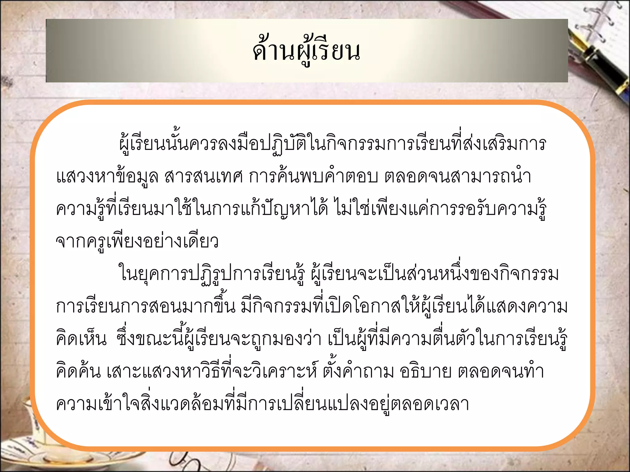 ด้านผู้เรียน 
ผู้เรียนนั้นควรลงมือปฏิบัติในกิจกรรมการเรียนที่ส่งเสริมการ แสวงหาข้อมูล สารสนเทศ การค้นพบคาตอบ ตลอดจนสามารถนา ความรู้ที่เรียนมาใช้ในการแก้ปัญหาได้ ไม่ใช่เพียงแค่การรอรับความรู้ จากครูเพียงอย่างเดียว 
ในยุคการปฏิรูปการเรียนรู้ ผู้เรียนจะเป็นส่วนหนึ่งของกิจกรรม การเรียนการสอนมากขึ้น มีกิจกรรมที่เปิดโอกาสให้ผู้เรียนได้แสดงความ คิดเห็น ซึ่งขณะนี้ผู้เรียนจะถูกมองว่า เป็นผู้ที่มีความตื่นตัวในการเรียนรู้ คิดค้น เสาะแสวงหาวิธีที่จะวิเคราะห์ ตั้งคาถาม อธิบาย ตลอดจนทา ความเข้าใจสิ่งแวดล้อมที่มีการเปลี่ยนแปลงอยู่ตลอดเวลา  