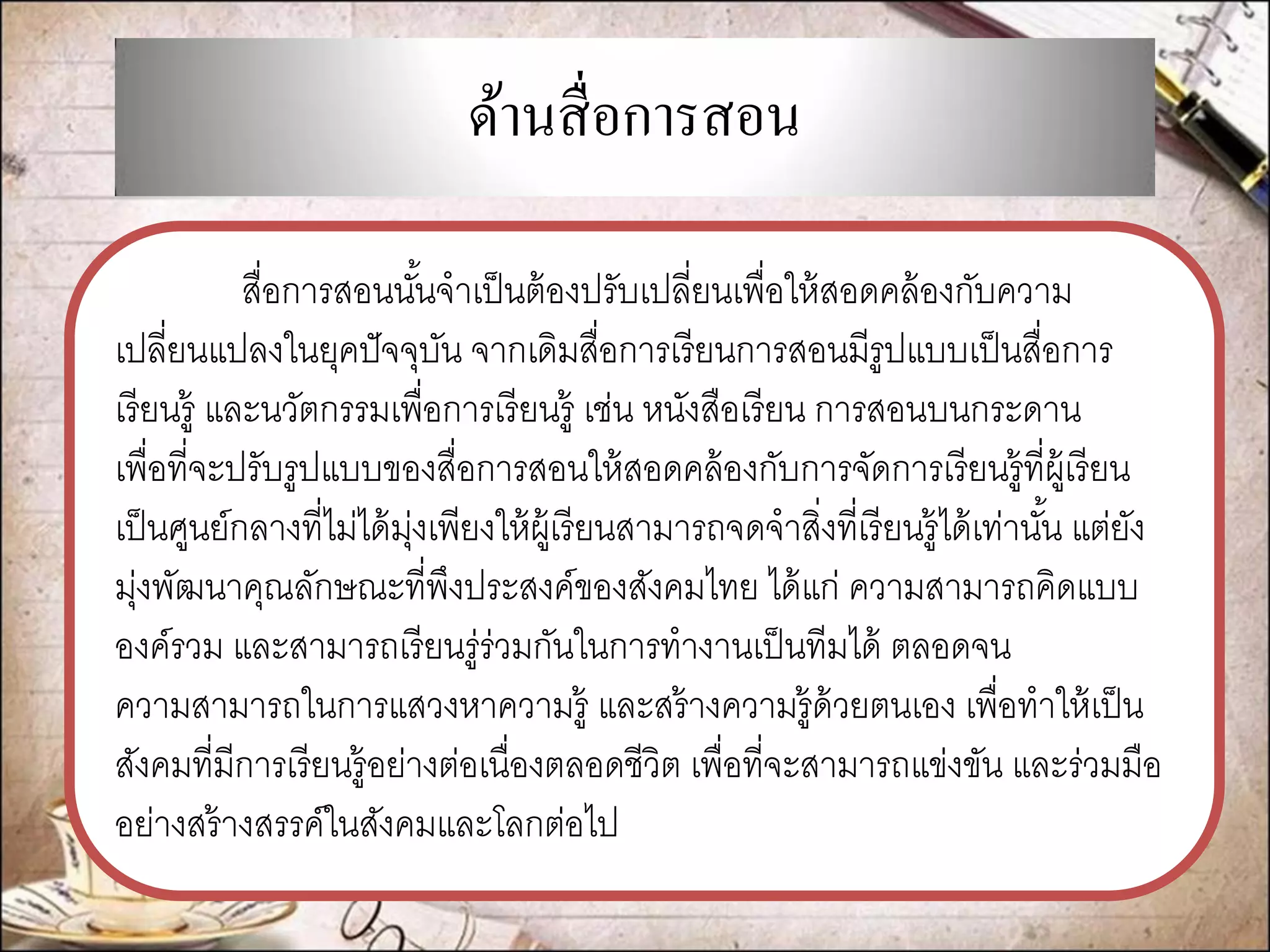 ด้านสื่อการสอน 
สื่อการสอนนั้นจาเป็นต้องปรับเปลี่ยนเพื่อให้สอดคล้องกับความ เปลี่ยนแปลงในยุคปัจจุบัน จากเดิมสื่อการเรียนการสอนมีรูปแบบเป็นสื่อการ เรียนรู้ และนวัตกรรมเพื่อการเรียนรู้ เช่น หนังสือเรียน การสอนบนกระดาน เพื่อที่จะปรับรูปแบบของสื่อการสอนให้สอดคล้องกับการจัดการเรียนรู้ที่ผู้เรียน เป็นศูนย์กลางที่ไม่ได้มุ่งเพียงให้ผู้เรียนสามารถจดจาสิ่งที่เรียนรู้ได้เท่านั้น แต่ยัง มุ่งพัฒนาคุณลักษณะที่พึงประสงค์ของสังคมไทย ได้แก่ ความสามารถคิดแบบ องค์รวม และสามารถเรียนรู่ร่วมกันในการทางานเป็นทีมได้ ตลอดจน ความสามารถในการแสวงหาความรู้ และสร้างความรู้ด้วยตนเอง เพื่อทาให้เป็น สังคมที่มีการเรียนรู้อย่างต่อเนื่องตลอดชีวิต เพื่อที่จะสามารถแข่งขัน และร่วมมือ อย่างสร้างสรรค์ในสังคมและโลกต่อไป  