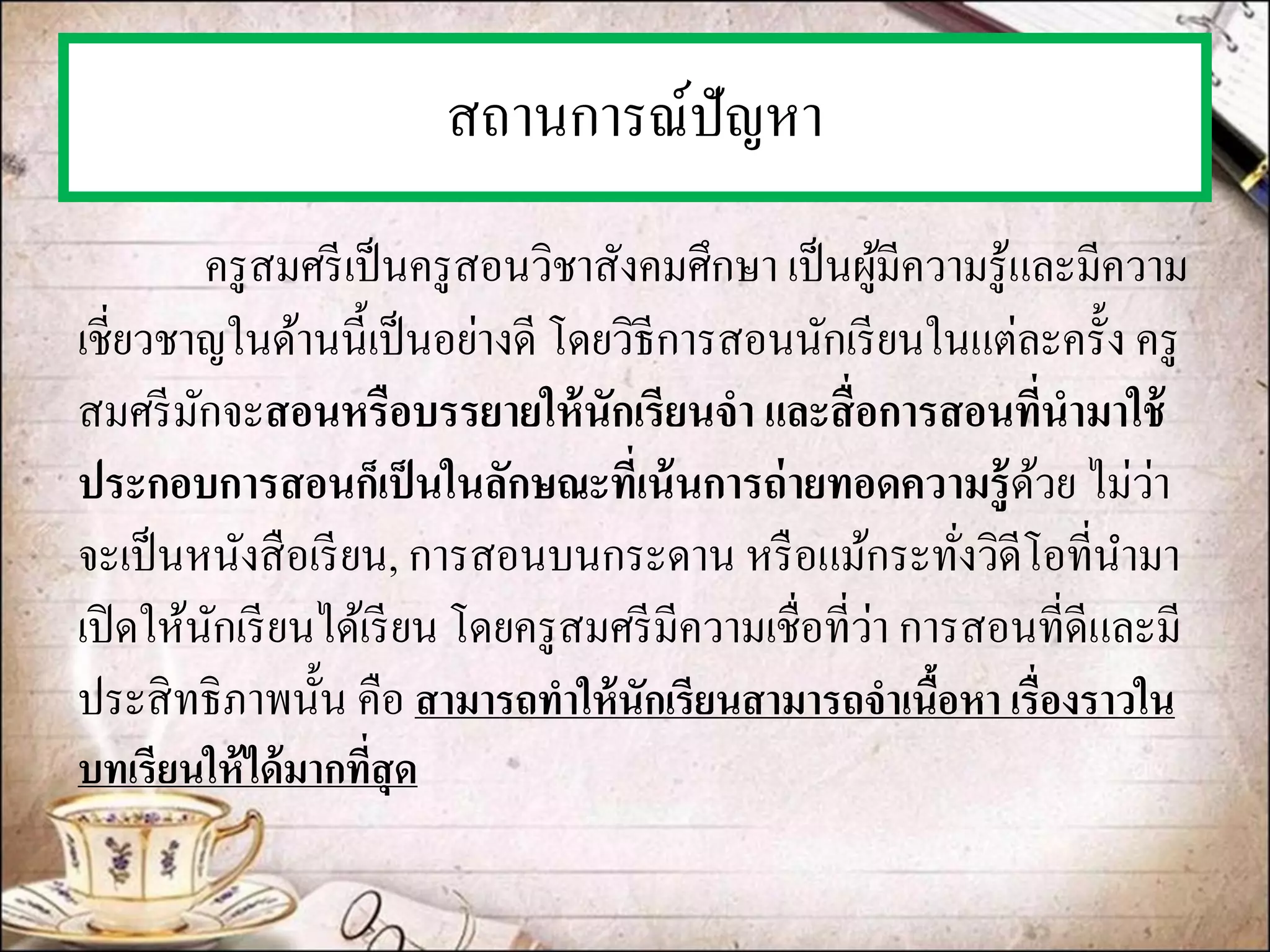 สถานการณ์ปัญหา 
ครูสมศรีเป็นครูสอนวิชาสังคมศึกษา เป็นผู้มีความรู้และมีความ เชี่ยวชาญในด้านนี้เป็นอย่างดี โดยวิธีการสอนนักเรียนในแต่ละครั้ง ครู สมศรีมักจะสอนหรือบรรยายให้นักเรียนจา และสื่อการสอนที่นามาใช้ ประกอบการสอนก็เป็นในลักษณะที่เน้นการถ่ายทอดความรู้ด้วย ไม่ว่า จะเป็นหนังสือเรียน, การสอนบนกระดาน หรือแม้กระทั่งวิดีโอที่นามา เปิดให้นักเรียนได้เรียน โดยครูสมศรีมีความเชื่อที่ว่า การสอนที่ดีและมี ประสิทธิภาพนั้น คือ สามารถทาให้นักเรียนสามารถจาเนื้อหา เรื่องราวใน บทเรียนให้ได้มากที่สุด  