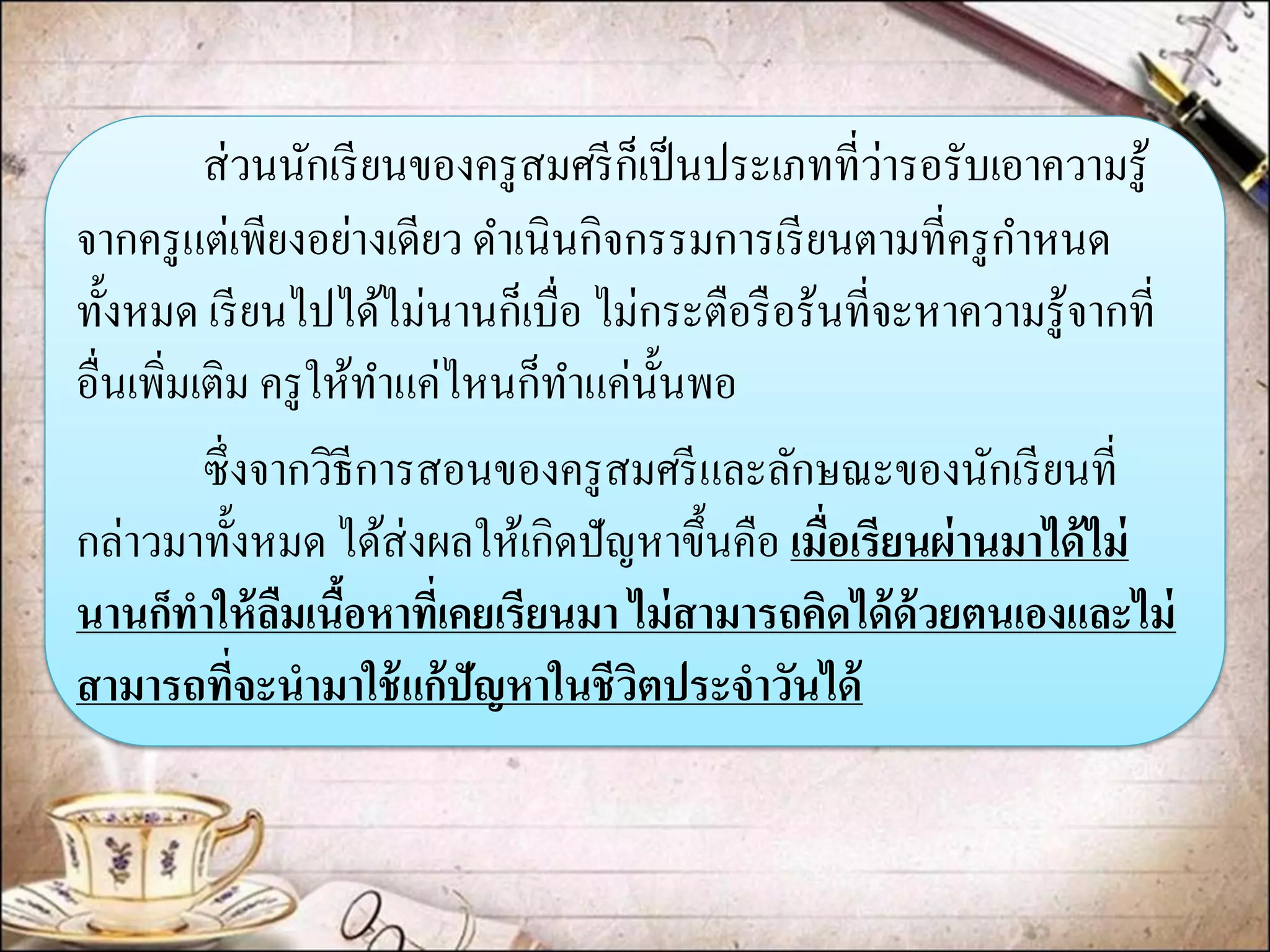 ส่วนนักเรียนของครูสมศรีก็เป็นประเภทที่ว่ารอรับเอาความรู้ จากครูแต่เพียงอย่างเดียว ดาเนินกิจกรรมการเรียนตามที่ครูกาหนด ทั้งหมด เรียนไปได้ไม่นานก็เบื่อ ไม่กระตือรือร้นที่จะหาความรู้จากที่ อื่นเพิ่มเติม ครูให้ทาแค่ไหนก็ทาแค่นั้นพอ 
ซึ่งจากวิธีการสอนของครูสมศรีและลักษณะของนักเรียนที่ กล่าวมาทั้งหมด ได้ส่งผลให้เกิดปัญหาขึ้นคือ เมื่อเรียนผ่านมาได้ไม่ นานก็ทาให้ลืมเนื้อหาที่เคยเรียนมา ไม่สามารถคิดได้ด้วยตนเองและไม่ สามารถที่จะนามาใช้แก้ปัญหาในชีวิตประจาวันได้  