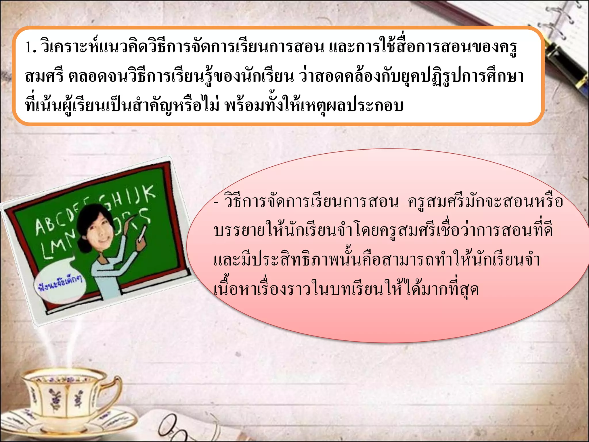 1. วิเคราะห์แนวคิดวิธีการจัดการเรียนการสอน และการใช้สื่อการสอนของครู สมศรี ตลอดจนวิธีการเรียนรู้ของนักเรียน ว่าสอดคล้องกับยุคปฏิรูปการศึกษา ที่เน้นผู้เรียนเป็นสาคัญหรือไม่ พร้อมทั้งให้เหตุผลประกอบ 
-วิธีการจัดการเรียนการสอน ครูสมศรีมักจะสอนหรือ บรรยายให้นักเรียนจาโดยครูสมศรีเชื่อว่าการสอนที่ดี และมีประสิทธิภาพนั้นคือสามารถทาให้นักเรียนจา เนื้อหาเรื่องราวในบทเรียนให้ได้มากที่สุด 
 