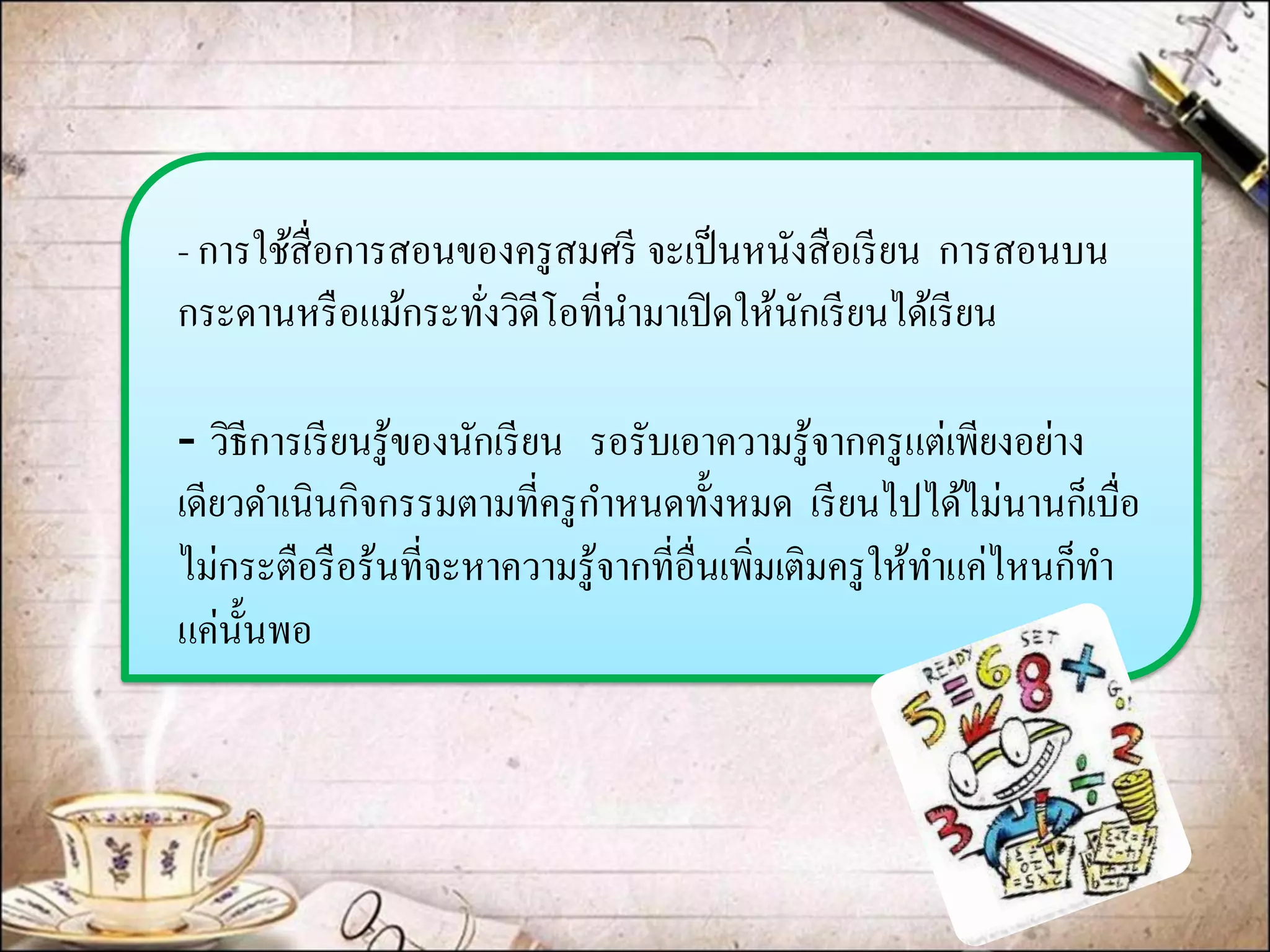 - การใช้สื่อการสอนของครูสมศรี จะเป็นหนังสือเรียน การสอนบน กระดานหรือแม้กระทั่งวิดีโอที่นามาเปิดให้นักเรียนได้เรียน 
-วิธีการเรียนรู้ของนักเรียน รอรับเอาความรู้จากครูแต่เพียงอย่าง เดียวดาเนินกิจกรรมตามที่ครูกาหนดทั้งหมด เรียนไปได้ไม่นานก็เบื่อ ไม่กระตือรือร้นที่จะหาความรู้จากที่อื่นเพิ่มเติมครูให้ทาแค่ไหนก็ทา แค่นั้นพอ  
