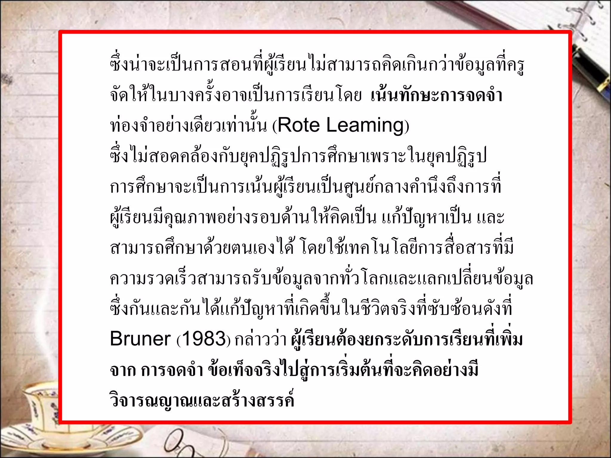 ซึ่งน่าจะเป็นการสอนที่ผู้เรียนไม่สามารถคิดเกินกว่าข้อมูลที่ครู จัดให้ในบางครั้งอาจเป็นการเรียนโดย เน้นทักษะการจดจา ท่องจาอย่างเดียวเท่านั้น (Rote Leaming) ซึ่งไม่สอดคล้องกับยุคปฏิรูปการศึกษาเพราะในยุคปฏิรูป การศึกษาจะเป็นการเน้นผู้เรียนเป็นศูนย์กลางคานึงถึงการที่ ผู้เรียนมีคุณภาพอย่างรอบด้านให้คิดเป็น แก้ปัญหาเป็น และ สามารถศึกษาด้วยตนเองได้ โดยใช้เทคโนโลยีการสื่อสารที่มี ความรวดเร็วสามารถรับข้อมูลจากทั่วโลกและแลกเปลี่ยนข้อมูล ซึ่งกันและกันได้แก้ปัญหาที่เกิดขึ้นในชีวิตจริงที่ซับซ้อนดังที่ Bruner (1983) กล่าวว่า ผู้เรียนต้องยกระดับการเรียนที่เพิ่ม จาก การจดจา ข้อเท็จจริงไปสู่การเริ่มต้นที่จะคิดอย่างมี วิจารณญาณและสร้างสรรค์  