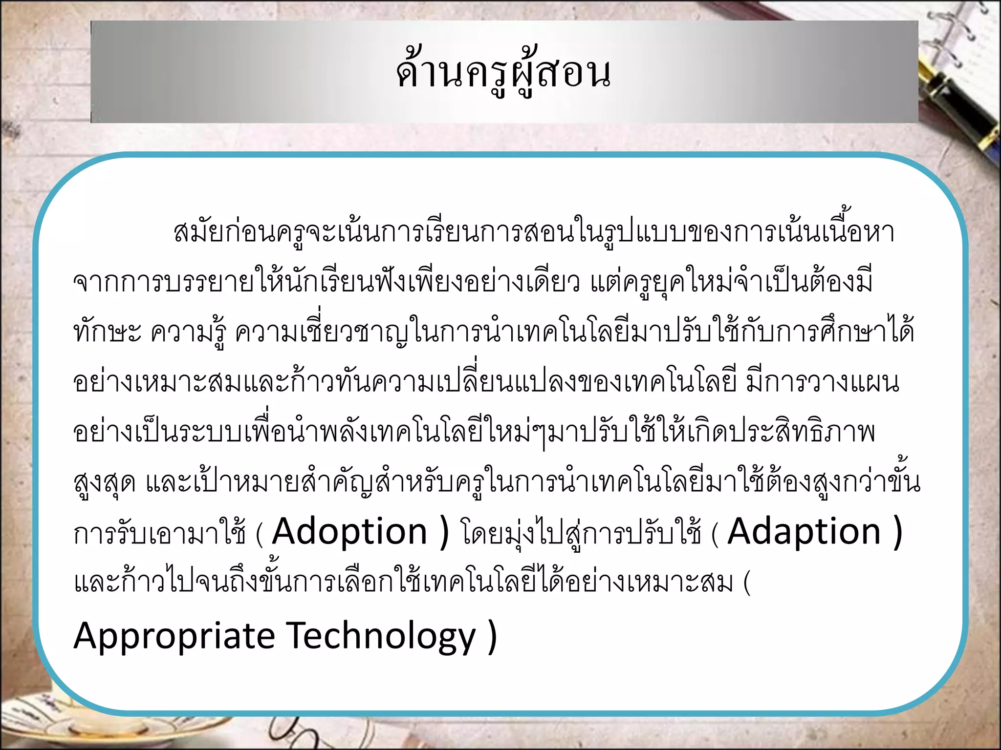 ด้านครูผู้สอน 
สมัยก่อนครูจะเน้นการเรียนการสอนในรูปแบบของการเน้นเนื้อหา จากการบรรยายให้นักเรียนฟังเพียงอย่างเดียว แต่ครูยุคใหม่จาเป็นต้องมี ทักษะ ความรู้ ความเชี่ยวชาญในการนาเทคโนโลยีมาปรับใช้กับการศึกษาได้ อย่างเหมาะสมและก้าวทันความเปลี่ยนแปลงของเทคโนโลยี มีการวางแผน อย่างเป็นระบบเพื่อนาพลังเทคโนโลยีใหม่ๆมาปรับใช้ให้เกิดประสิทธิภาพ สูงสุด และเป้าหมายสาคัญสาหรับครูในการนาเทคโนโลยีมาใช้ต้องสูงกว่าขั้น การรับเอามาใช้ ( Adoption ) โดยมุ่งไปสู่การปรับใช้ ( Adaption ) และก้าวไปจนถึงขั้นการเลือกใช้เทคโนโลยีได้อย่างเหมาะสม ( Appropriate Technology )  