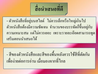 สื่อนาเสนอที่ดี 
- ตัวหนังสือที่อยู่บนสไลด์ ไม่ควรเล็กหรือใหญ่เกินไป ตัวหนังสือต้องมีความชัดเจน จานวนของบรรทัดก็ขึ้นอยู่กับ ความเหมาะสม แต่ไม่ควรเยอะ เพราะรายละเอียดสามารถพูด เสริมตอนนาเสนอได้ 
- สีของตัวหนังสือและสีของพื้นหลังควรใช้สีที่ตัดกัน เพื่อง่ายต่อการอ่าน เมื่อมองจากที่ไกล  