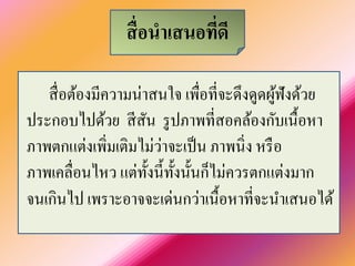 สื่อนาเสนอที่ดี 
สื่อต้องมีความน่าสนใจ เพื่อที่จะดึงดูดผู้ฟังด้วย ประกอบไปด้วย สีสัน รูปภาพที่สอคล้องกับเนื้อหา ภาพตกแต่งเพิ่มเติมไม่ว่าจะเป็น ภาพนิ่ง หรือ ภาพเคลื่อนไหว แต่ทั้งนี้ทั้งนั้นก็ไม่ควรตกแต่งมาก จนเกินไป เพราะอาจจะเด่นกว่าเนื้อหาที่จะนาเสนอได้  