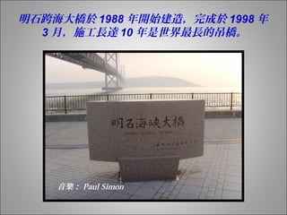 明石跨海大橋於1988年開始建造，完成於1998年 
3月，施工長達10年是世界最長的吊橋。 
音樂： Paul Simon 
 