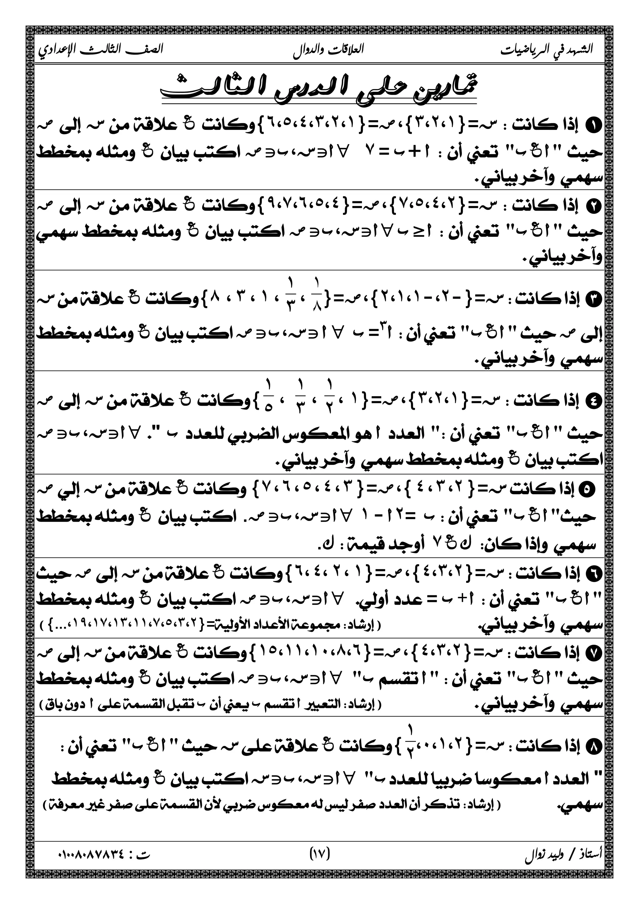 الشهد في الرياضيات العلاقات والدوال الصف الثالث الإعدادي 
 
 ض ز غ{˿،˾،˽،˼،˻،˺}= }،ض ˼ ،˻ ،˺ ز={  A 
 غ أتز،بتض H ̀ = أ +ب   أغب  
 
 ض ز غ{̂،̀،˿،˾،˽}= }،ض ̀ ،˾ ،˽ ،˻ ز={  B 
 غ أتز،بتض H أظب   أغب  
 
  {́ ، ˼ ، ˺ ، 
˻ ˺ ˺ ˻  C 
ز={- ،- ،،}،ض={ غز ضأغب أ#= ب أ تز،بتض  H   غ  
˺́ 
، 
˺˼ 
 
، ˺ }،ض={ ˼ ،˻ ،˺ ز={  D 
˺ 
، ˻ 
˺ 
، ˼ 
˺˾ 
 ض ز غ{ 
 أتز،بتض H  ب أ   أغب  
 غ 
ض  ز غ{̀ ، ˿ ، ˾ ، ˽ ، ˼ }= }،ض ˽ ، ˼ ، ˻ ز={ E 
 غ . أتز،بتض H ˺ - أ˻= ب   أغب  
ك.  ̀ كغ   
 ض ز غ{˿، ˽، ˻ ، ˺}= }،ض ˽ ،˼ ،˻ ز={  F 
 غ أتز،بتض H = أ+ب   أغب 
({...،˺̂،˺̀،˺˼،˺˺،̀،˾،˼،˻}=)   
 ض ز غ{˺˾،˺˺،˺˹،́،˿}= }،ض ˽ ،˼ ،˻ ز={  G 
 غ أتز،بتض H  ب أ  أغب  
( أ ب ب أ)    
˺˻ 
،˹ ،˺ ،˻ ز={  H 
  أغب  ز غ{ 
 غ أتز،بتز H  ب أ  
()  
١ ) ت : ٠١٠٠٨٠٨٧٨٣٤ أستاذ / وليد زوال ( ٧ 
 