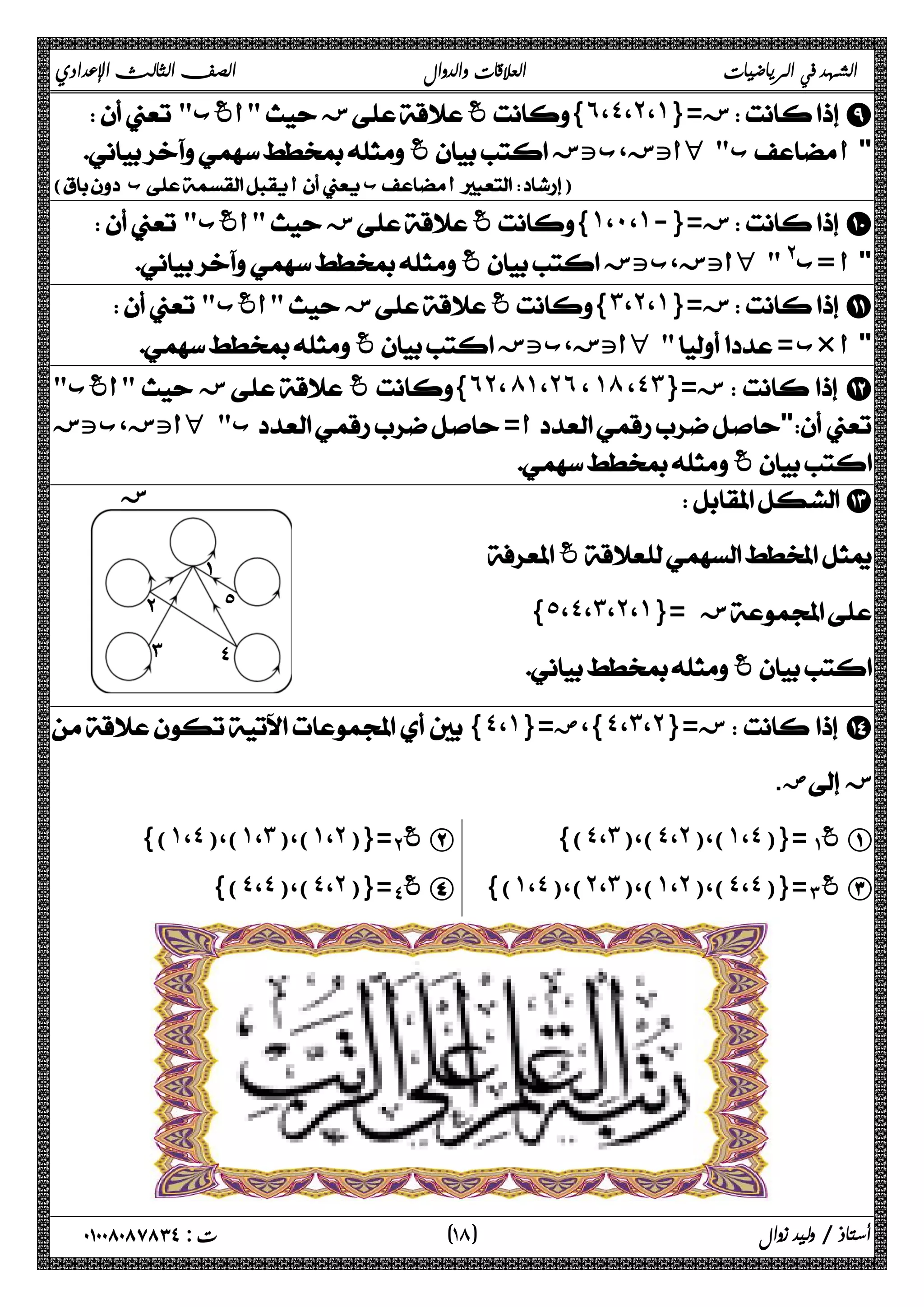 الشهد في الرياضيات العلاقات والدوال الصف الثالث الإعدادي 
  أغب  ز غ{˿،˽،˻،˺}= ز I 
 غ أتز،بتز H  ب  أ 
( ب أ ب أ) 
  أغب  ز غ{˺،˹،˺-}= ز J 
 غ أتز،بتز H  @ ب=  أ 
  أغب  ز غ{˼،˻،˺}= ز K 
 غ أتز،بتز H   = ب×  أ 
أغب  ز غ{˿˻، ́˺،˻˿ ، ˺́ ،˽˼}= ز L 
 أتز،بتز H  ب= أ 
 غ 
 M 
 غ 
{˾،˽،˼،˻،˺}= ز 
 غ 
{˽،˺}= }،ض ˽ ،˼ ،˻ ز={  N 
ض.  ز 
)} ˺ ،˽ )،( ˺ ،˼ )،( ˺ ،˻ ={( ΈΑ غ B {(˽،˼)،(˽،˻)،(˺،˽)}=ΆΑ غ A 
)} ˽ ،˽ )،( ˽ ،˻ ={( ΐΑ غ D {(˺،˽)،(˻،˼)،(˺،˻)،(˽،˽)}=ΊΑ غ C 
١ ) ت : ٠١٠٠٨٠٨٧٨٣٤ أستاذ / وليد زوال ( ٨ 
 