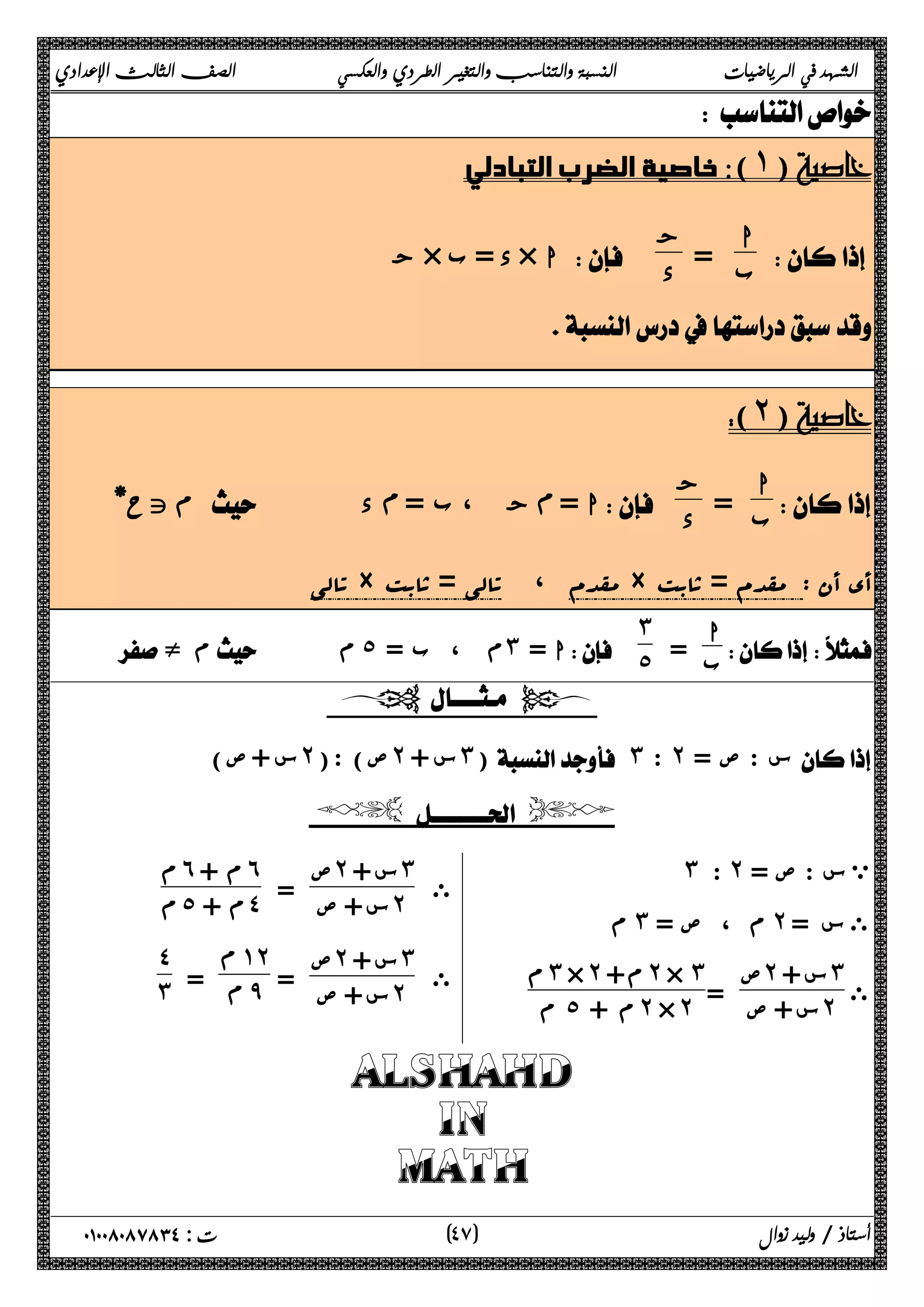 الشهد في الرياضيات النسبة والتناسب والتغير الطردي والعكسي الصف الثالث الإعدادي 
 
 خاصية الضرب التبادلي (˺) 
ب = ج 
 ا 
 ج × د = ب × ا  د 
 
 
(˻) 
ا 
ب = ج 
 
م تح*    د ϡ ج ، ب = ϡ ا =  د 
تالی × مقدم ، تالی = ثابت × أي أن : مقدم = ثابت 
ا 
ب = 
  
˼˾ ء م   م˾ =  ب ،  م˼ = ا 
  
( س + ص ˻ ص) : ( ˻ س + ˼)  ˼ : ˻ = س : ص  
  
 ˼ : ˻ = ي س : ص 
م ˼ م ، ص = ˻ ى س = 
ى 
ص˻ س + ˼ 
س + ص = ˻ 
م ˼ × ˻ + م ˻ × ˼ 
م ˾ م + ˻ × ˻ 
ى 
ص˻ س + ˼ 
س + ص = ˻ 
م˿ م + ˿ 
م ˾ م + ˽ 
ى 
ص˻ س + ˼ 
س + ص = ˻ 
ϡ ˺˻ 
= ϡ ̂ 
˽˼ 
 
 
 
ALSHAHD 
IN 
  MATH 
٤ ) ت : ٠١٠٠٨٠٨٧٨٣٤ أستاذ / وليد زوال ( ٧ 
 