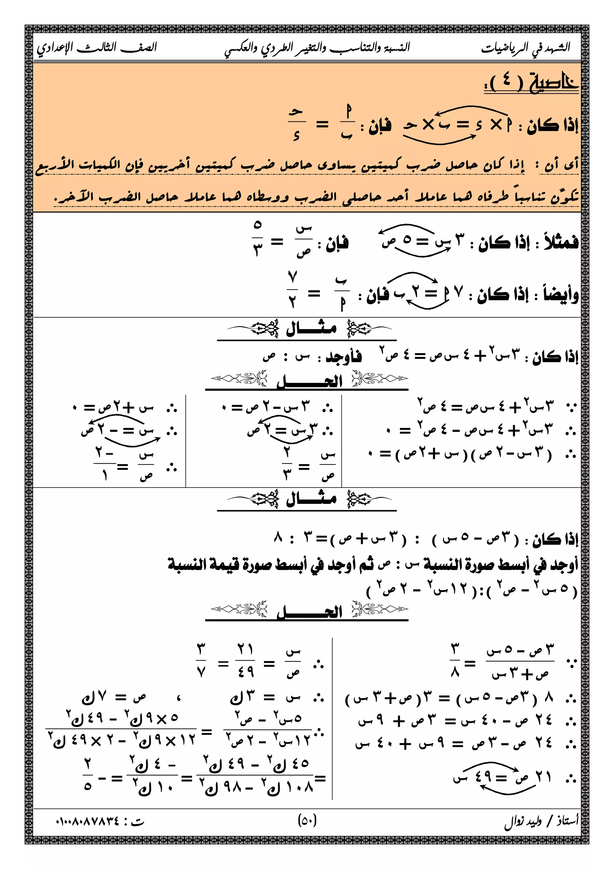 الشهد في الرياضيات النسبة والتناسب والتغير الطردي والعكسي الصف الثالث الإعدادي 
(˽) 
 ج× د = ب × ا 
ا 
ب = ج 
د 
أي أن : إذا کان حاصل ضرب کمیتین یساوي حاصل ضرب کمیتین أخریین فإن الکمیات الأربع 
تکون تناسباً طرفاه هما عاملا أحد حاصلی الضرب ووسطاه هما عاملا حاصل الضرب الآخر. 
س 
ص = 
  ص ˾ س = ˼ 
˾˼ 
ب 
ا = 
 ب˻ ا = ̀ 
̀˻ 
  
س : ص  @ ص˽ سص = ˽ س@+ ˼ 
  
ص@ ˽ سص = ˽ س@+ ˼ ي 
˹ ص@ = ˽ سص - ˽ س@+ ˼ ى 
˹ ص) = ˻ ص)(س + ˻ س- ˼ ى ( 
˹ ص = ˻ س- ˼ ى 
ص ˻ س = ˼ ى 
س 
ص = 
˻˼ 
˹ ص = ˻ ى س + 
ص ˻ ى س = - 
ى س 
ص = 
˻- 
˺ 
  
́ : ˼ س + ص)= ˼ س ) : ( ˾ ص - ˼) 
 ص: س 
ص@) ˻ س@ - ˺˻ س @- ص@):( ˾ ( 
  
ي 
س˾ ص - ˼ 
س = ˼ ص + 
˼́ 
س) ˼ (ص + ˼ س) = ˾ ص- ˼ ( ́ ى 
س ̂ ص + ˼ س = ˽˹ ص - ˻˽ ى 
س ˽˹ س + ̂ ص = ˼ ص - ˻˽ ى 
س ˽̂ ص = ˻˺ ى 
ى س 
ص = 
˻˺ 
= ˽̂ 
˼ 
̀ 
ϙ ̀ ϙ ˼ ى س = 
، ص = ˾ 
س@ - ص@ ى 
ص@ = ˻ س@ - ˺˻ 
@ϙ ˽̂ - @ϙ ̂ × ˾ 
@ϙ ˽̂ × ˻ - @ϙ ̂ × ˺˻ 
@ϙ ˽̂ - @ϙ ˽˾ 
= @ϙ ̂́ - @ϙ ˺˹́ 
= 
@ϙ ˽ - 
- = @ϙ ˺˹ 
˻˾ 
٥ ) ت : ٠١٠٠٨٠٨٧٨٣٤ أستاذ / وليد زوال ( ٠ 
 