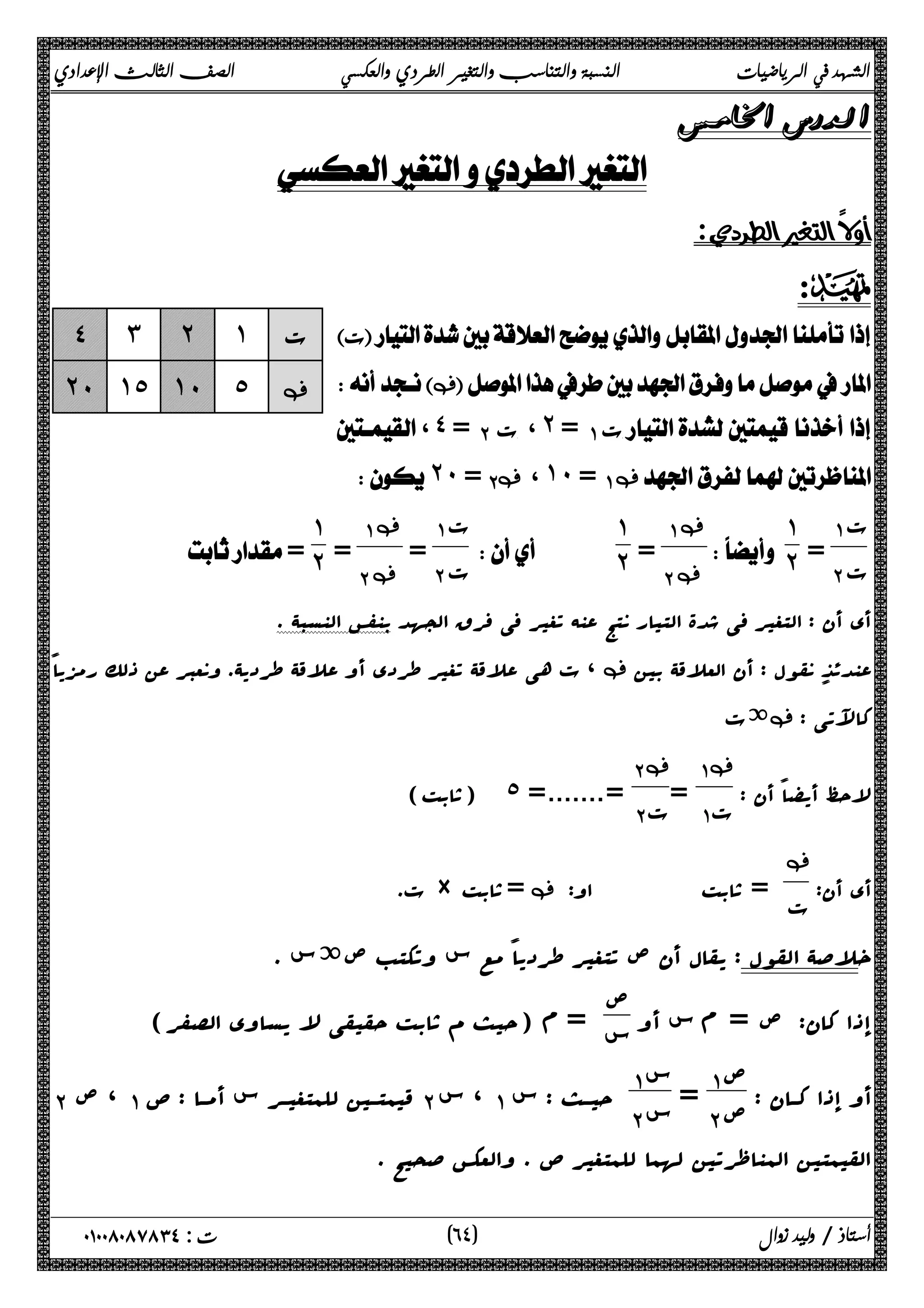 الشهد في الرياضيات النسبة والتناسب والتغير الطردي والعكسي الصف الثالث الإعدادي 
 
 
 
:D 
 ت 
‚ 
، ˽ = ΈΑ ت،˻ =ΆΑ ت  
˻˹ = Έ‚Α ،˺˹ =ΆΑ ‚ 
 
ΆΑ ت 
ΈΑ ت = 
˺ 
 ˻ 
ΆΑ‚ 
ΈΑ‚ = 
˺˻ 
   
ΆΑ ت 
ΈΑ ت = 
ΆΑ‚ 
ΈΑ‚ = 
˺ 
˽ ˼ ˻ ˺ ت 
˻˹ ˺˾ ˺˹ ˾ ‚ 
 = ˻ 
أي أن : التغیر فی شدة التیار نتج عنه تغیر فی فرق الجهد بنفس النسبۀ . 
ت هی علاقۀ تغیر طردي أو علاقۀ طردیۀ. ونعبر عن ذلک رمزیاً ، ‚ عندئذ نقول : أن العلاقۀ بین 
ةت ‚ : کالآتی 
لاحظ أیضاً أن : 
Ά Α‚ 
= ΆΑ ت 
Έ Α‚ 
(ثابت) ˾ =.......= ΈΑ ت 
أي أن: 
‚ 
ت. × ثابت =‚ : ت = ثابت او 
خلاصۀ القول : یقال أن ص تتغیر طردیاً مع س وتکتب صةس . 
إذا کان: ص = م س أو ص 
س = م (حیث م ثابت حقیقی لا یساوي الصفر) 
أو إذا کــان : ص ΆΑ 
= Έ Α ص Ά Α س 
ΈΑ ، ص ΆΑ قیم تــین للمتغیــ ر س أمــا : ص ΈΑ ، س ΆΑ حیــث : س Έ Α س 
القیمتین المناظرتین لهما للمتغیر ص . والعکس صحیح . 
٦ ) ت : ٠١٠٠٨٠٨٧٨٣٤ أستاذ / وليد زوال ( ٤ 
 