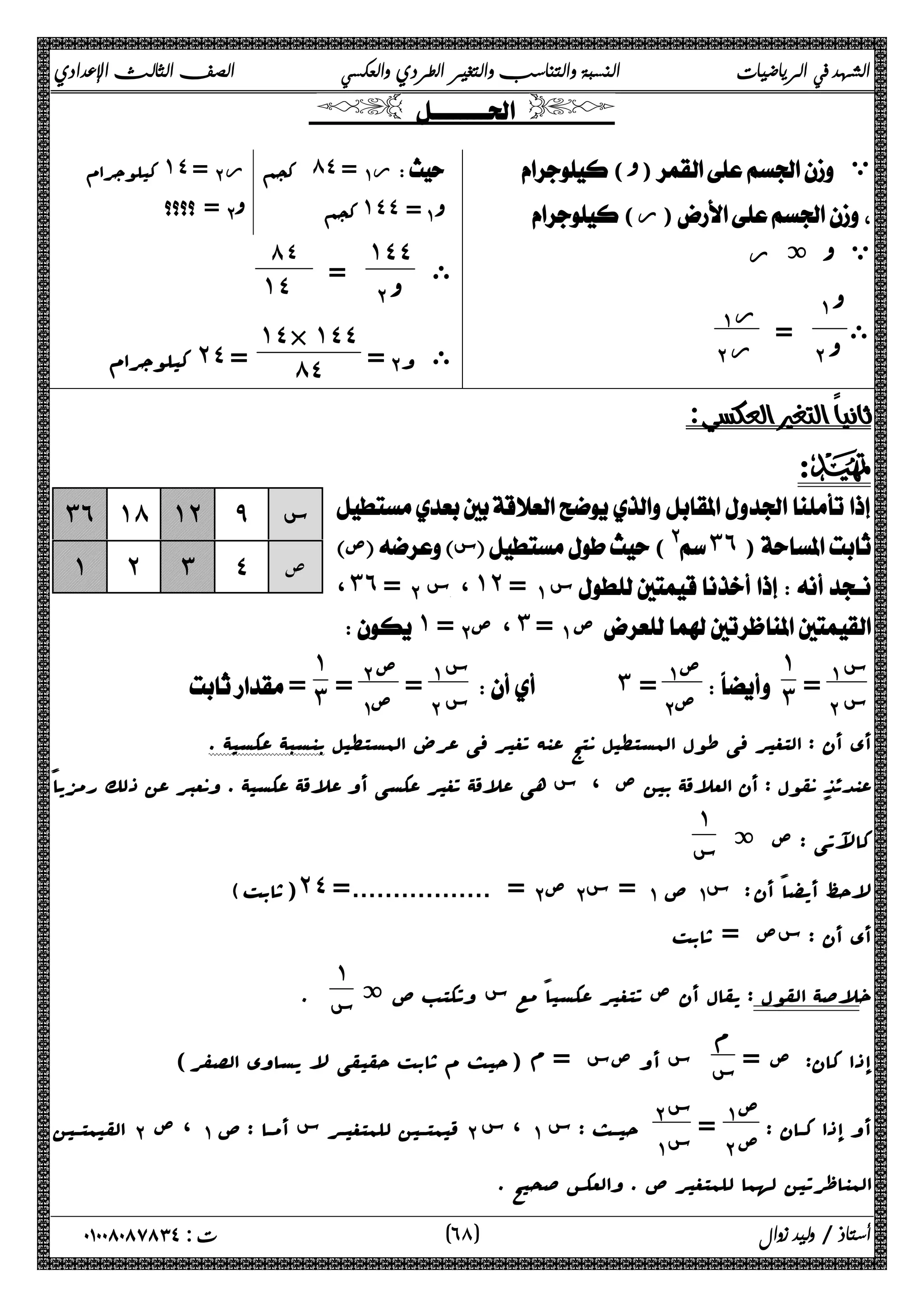 الشهد في الرياضيات النسبة والتناسب والتغير الطردي والعكسي الصف الثالث الإعدادي 
  
() ي 
( ر) 
ة ر  ي 
ى 
ΆΑ 
ΈΑ  = ر ΆΑ 
ΈΑ ر 
کیلوجرام ˺˽ =Έ Α ر  کجم ́˽ =Ά Α ر  
 =ΈΑ  کجم ˺˽˽=Ά Α 
ى 
˺˽˽ 
 ΈΑ ٨٤ = 
˺˽ 
= Έ Α ى و 
˺˽× ˺˽˽ 
کیلوجرام ˻˽ = ́˽ 
  
:D 
 
 ص س(@ ˼˿ ) 
، ˼˿ = ΈΑ س،˺˻ =ΆΑ س 
˺ =Έ صΑ ،˼ =ΆΑ ص 
ΆΑ س 
=ΈΑ س 
 
˺˼ 
 
ΆΑ س 
=ΈΑ س 
ΆΑ ص 
ΈΑ ص   ˼ = 
ΈΑ ص 
ΆΑ ص = 
˺˼ 
˼˿ ˺́ ˺˻ ̂ س 
˺ ˻ ˼ ˽ ص 
 = 
أي أن : التغیر فی طول المستطیل نتج عنه تغیر فی عرض المستطیل بنسبۀ عکسیۀ . 
عندئذ نقول : أن العلاقۀ بین ص ، س هی علاقۀ تغیر عکسی أو علاقۀ عکسیۀ . ونعبر عن ذلک رمزیاً 
کالآتی : ص ة ١ 
س 
(ثابت) ˻˽ = .................= ΈΑ ص Έ سΑ = ΆΑ ص Ά سΑ لاحظ أیضاً أن : 
أي أن : سص = ثابت 
خلاصۀ القول : یقال أن ص تتغیر عکسیاً مع س وتکتب ص ة ١ 
س . 
إذا کان: ص = م 
س س أو صس = م (حیث م ثابت حقیقی لا یساوي الصفر) 
أو إذا کــان : ص ΆΑ 
= ΈΑ ص Έ Α س 
القیمتــین ΈΑ ، ص ΆΑ قیمتــین للمتغیــر س أمــا : ص ΈΑ ، س ΆΑ حیــث : س Ά Α س 
المناظرتین لهما للمتغیر ص . والعکس صحیح . 
٦ ) ت : ٠١٠٠٨٠٨٧٨٣٤ أستاذ / وليد زوال ( ٨ 
 