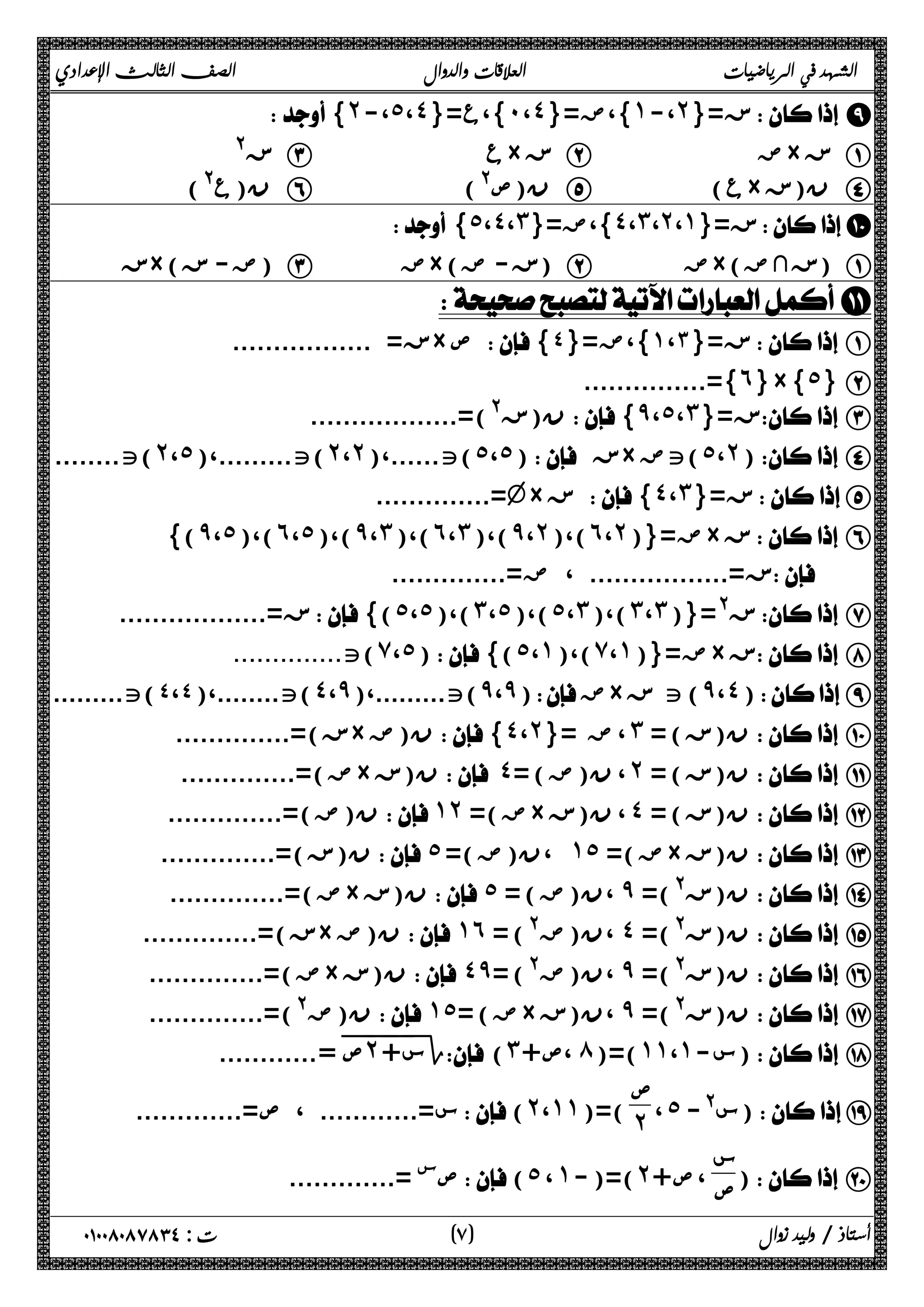 الشهد في الرياضيات العلاقات والدوال الصف الثالث الإعدادي 
{˻-،˾،˽}= }،ع ˹ ،˽ }،ض={ ˺ ،- ˻ ز={  I 
ز@ C ع× ز B ض× ز A 
ن(ع@) F (@ ن(ص E ( ع× ن(ز D 
 {˾،˽،˼}= }،ض ˽ ،˼ ،˻ ،˺ ز={ J 
ز ×( ض- ز ) C ض×( ز- ض ) B ض×( زثض ) A 
K 
ز= ................. × ص { ز={ ١،٣ }،ض={ ٤  A 
...............={˿}×{˾} B 
ن(ز@)=.................. {̂،˾،˼}= ز C 
)ت........ ˻ ،˾ )ت.........،( ˻ ،˻ ت......،( (˾،˾) ز× تض (˾،˻) D 
..............=v× ز {˽،˼}= زE 
{(̂،˾)،(˿،˾)،(̂،˼)،(˿،˼)،(̂،˻)،(˿،˻)}= ض× ز F 
ز=................. ، ض=..............   
ز=.................. {(˾،˾)،(˼،˾)،(˾،˼)،(˼،˼)}=@ ز G 
ت.............. (̀،˾){(˾،˺)،(̀،˺)}= ض× ز H 
......... )ت........،( ٤،٤ )ت ˽ ،̂ ت.........،( (̂،̂) ض× ت ز (̂،˽) I 
ز)=.............. × ن(ض {˽،˻}= ، ض ˼ ن(ز) =  J 
ض)=.............. × ن(ز ˽= ( ، ن(ض ˻ ن(ز) =  K 
ن(ض)=.............. ˺˻ =( ض× ، ن(ز ˽ ن(ز) =  L 
ن(ز)=..............  ˾ =( ،ن(ض ˺˾ ض)= × ن(ز  M 
ض)=.............. × ن(ز  ˾ = ( ،ن(ض ̂ ن(ز@)=  N 
ز)=.............. × ن(ض  ˺˿ = (@ ،ن(ض ˽ ن(ز@)=  O 
ض)=.............. × ن(ز  ˽̂= (@ ،ن(ض ̂ ن(ز@)=  P 
ن(ض@)=..............  ˺˾= ( ض× ،ن(ز ̂ ن(ز@)=  Q 
=............ ˭ ص˭˻˭ س+ Γ (˼+ ،ص ́ )=( ˺˺ ،˺ س- ) R 
، ˾ س@- )S ص 
س=............ ، ص=............. (˻،˺˺)=( ˻ 
) T س 
ص(˾ ، ˺-)=(˻+ ص ، ص .............=  
أستاذ / وليد زوال ( ٧ ) ت : ٠١٠٠٨٠٨٧٨٣٤ 
 