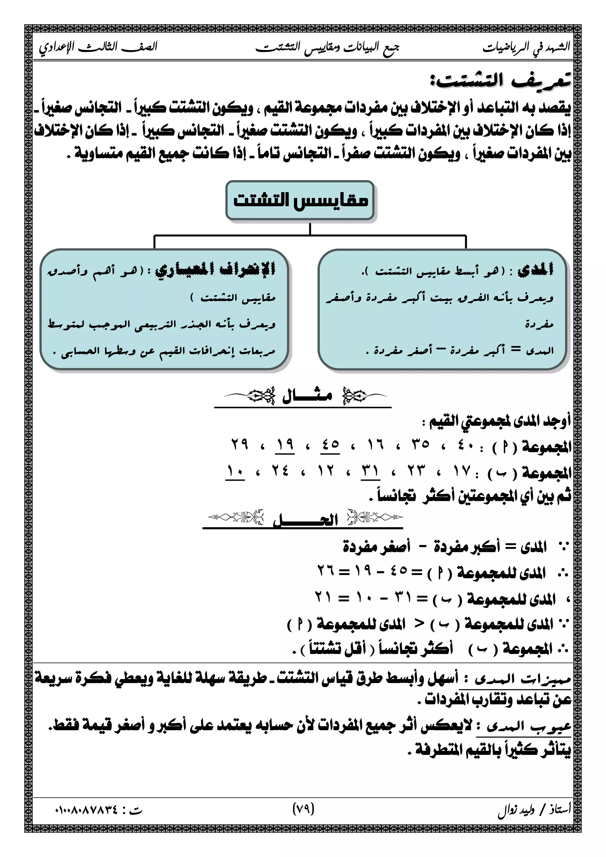 الشهد في الرياضيات جمع البيانات ومقاييس التشتت الصف الثالث الإعدادي 
تتععررییفف االلتتششتتتت: 
 
 
 
 
مقايسس التشتت 
هو أبسط مقاییس التشتت ). )  
ویعـرف بأنــه الفــرق بیــت أکبــر مفــردة وأصــفر 
مفردة 
المدى = أکبر مفردة – أصغر مفردة . 
ه ـو أه ـم وأص ـد ق ) : 
مقاییس التشتت ) 
ویعـرف بأنــه الجــذر التربیعـی الموجــب لمتوســ ط 
مربعات إنحرافات القیم عن وسطها الحسابی . 
  
 
˻̂ ، ˺̂ ، ˽˾ ، ˺˿ ، ˼˾ ، ˽˹( ا) 
˺˹ ، ˻˽ ، ˺˻ ، ˼˺ ، ˻˼ ، ˺̀( ب) 
 
  
 - = ي 
˻˿ = ˺̂ - ˽˾ = ( ا) ى 
˻˺ = ˺˹ - ˼˺ ب) = ) ، 
ا) ) ( ب) ي 
 ( ب) ى 
: ممیزات الم ـد ى 
 
: عیوب المدى 
 
 
٧ ) ت : ٠١٠٠٨٠٨٧٨٣٤ أستاذ / وليد زوال ( ٩ 
 