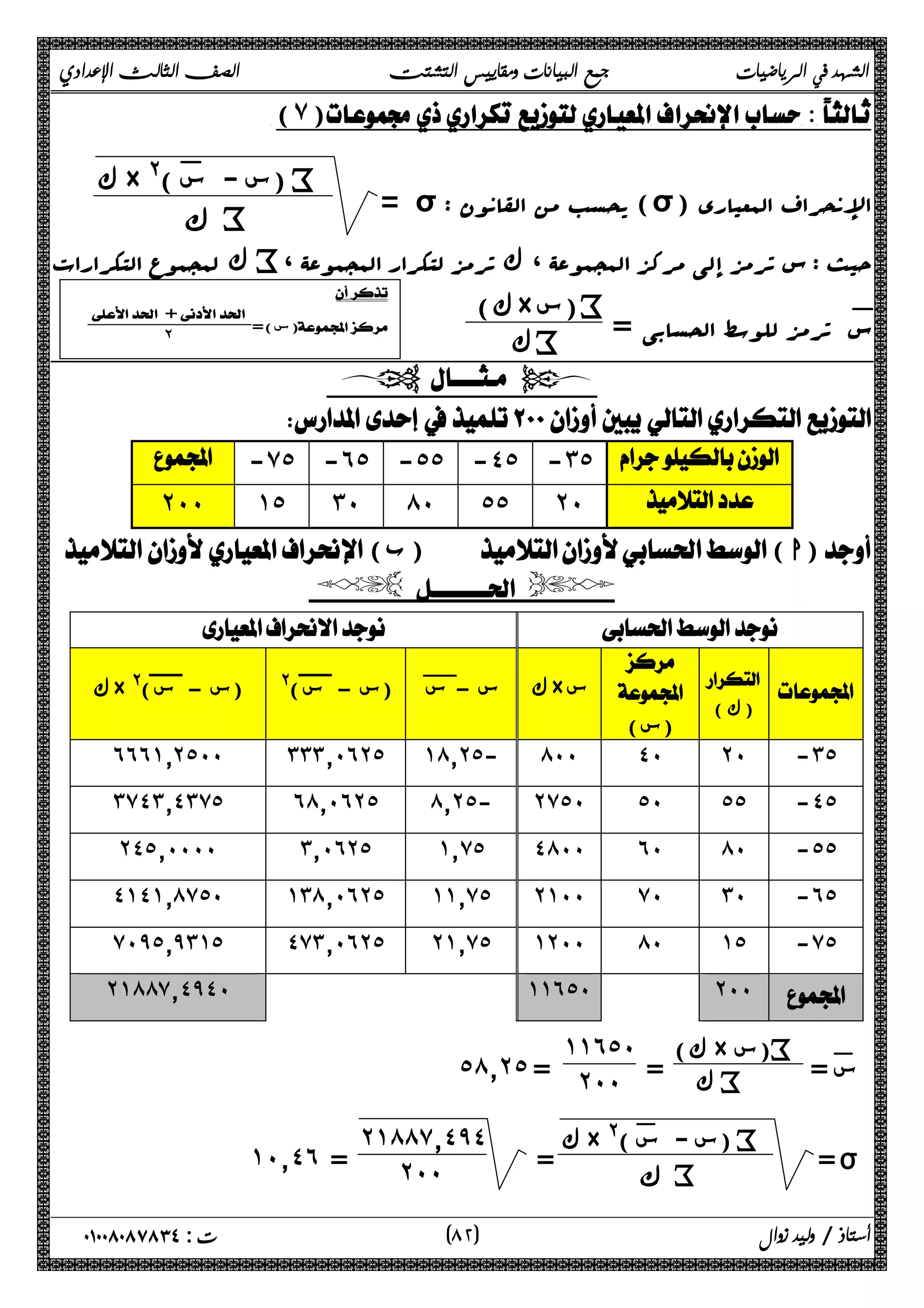 الشهد في الرياضيات جمع البيانات ومقاييس التشتت الصف الثالث الإعدادي 
(٧) 
= σ : یحسب من القانون (σ) الإنحراف المعیاري 
ك × @(: س - س ) i 
ϙ i 
حیث i: س ترمز إلى ، مرکز المجموعۀ ، ك ترمز لتکرار المجموعۀ 
ك لمجموع التکرارات × ) i 
س: ترمز للوسط الحسابی = 
سك) ك i 
 
 +  
  ˻ 
س) = )  
  
 
 -̀˾ -˿˾ -˾˾ -˽˾ -˼˾  
˻˹˹ ˺˾ ˼˹ ́˹ ˾˾ ˻˹  
( ب) ( ا) 
  
  
  
(ك ) 
 
 
(س) 
˿˿˿˺̄˻˾˹˹ ˼˼˼̄˹˿˻˾ ˺́̄˻˾- ́˹˹ ˽˹ ˻˹ -˼˾ 
˼̀˽˼̄˽˼̀˾ ˿́̄˹˿˻˾ ́̄˻˾- ˻̀˾˹ ˾˹ ˾˾ -˽˾ 
˻˽˾̄˹˹˹˹ ˼̄˹˿˻˾ ˺̄̀˾ ˽́˹˹ ˿˹ ́˹ -˾˾ 
˽˺˽˺̄́̀˾˹ ˺˼́̄˹˿˻˾ ˺˺̄̀˾ ˻˺˹˹ ̀˹ ˼˹ -˿˾ 
̀˹̂˾̄̂˼˺˾ ˽̀˼̄˹˿˻˾ ˻˺̄̀˾ ˺˻˹˹ ́˹ ˺˾ -̀˾ 
˻˺́́̀̄˽̂˽˹ ˺˺˿˾˹ ˻˹˹  
س := ك) × س) i 
ك = i 
ك × @( ك س – س! (س - س)@ (س - س × س 
˺˺˿˾˹˰ 
˾́̄˻˾ = ˻˹˹ 
= ı 
ك × @(: س - س ) i 
= ϙ i 
˻˺́́̀̄˽̂˽˰ 
˺˹̄˽˿ = ˻˹˹ 
٨ ) ت : ٠١٠٠٨٠٨٧٨٣٤ أستاذ / وليد زوال ( ٢ 
 