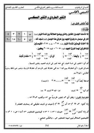 الشهد في الرياضيات النسبة والتناسب والتغير الطردي والعكسي الصف الثالث الإعدادي 
 
 
 
:D 
 ت 
‚ 
، ˽ = ΈΑ ت،˻ =ΆΑ ت  
˻˹ = Έ‚Α ،˺˹ =ΆΑ ‚ 
 
ΆΑ ت 
ΈΑ ت = 
˺ 
 ˻ 
ΆΑ‚ 
ΈΑ‚ = 
˺˻ 
   
ΆΑ ت 
ΈΑ ت = 
ΆΑ‚ 
ΈΑ‚ = 
˺ 
˽ ˼ ˻ ˺ ت 
˻˹ ˺˾ ˺˹ ˾ ‚ 
 = ˻ 
أي أن : التغیر فی شدة التیار نتج عنه تغیر فی فرق الجهد بنفس النسبۀ . 
ت هی علاقۀ تغیر طردي أو علاقۀ طردیۀ. ونعبر عن ذلک رمزیاً ، ‚ عندئذ نقول : أن العلاقۀ بین 
ةت ‚ : کالآتی 
لاحظ أیضاً أن : 
Ά Α‚ 
= ΆΑ ت 
Έ Α‚ 
(ثابت) ˾ =.......= ΈΑ ت 
أي أن: 
‚ 
ت. × ثابت =‚ : ت = ثابت او 
خلاصۀ القول : یقال أن ص تتغیر طردیاً مع س وتکتب صةس . 
إذا کان: ص = م س أو ص 
س = م (حیث م ثابت حقیقی لا یساوي الصفر) 
أو إذا کــان : ص ΆΑ 
= Έ Α ص Ά Α س 
ΈΑ ، ص ΆΑ قیم تــین للمتغیــ ر س أمــا : ص ΈΑ ، س ΆΑ حیــث : س Έ Α س 
القیمتین المناظرتین لهما للمتغیر ص . والعکس صحیح . 
٦ ) ت : ٠١٠٠٨٠٨٧٨٣٤ أستاذ / وليد زوال ( ٤ 
 