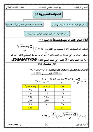 الشهد في الرياضيات جمع البيانات ومقاييس التشتت الصف الثالث الإعدادي 
 
 
 
 
 
 
 
(σ) الإنحراف المعياري 
حساب الإنحراف المعیاري لمجموعۀ من القیم حساب الإنحراف المعیاري لتوزیع تکراري بسیط 
حساب الإنحراف المعیاري لتوزیع تکراري ذي مجموعات 
  
(٣)  
 = σ : یحسب من القانون (σ) الإنحراف المعیاري س- :س )@ ) i 
ϥ 
حیث : س ترمز إلى مفردة من المفردات ، س: ترمز للوسط الحسابی (تقرأ س بار) 
(SUMMATION تشیر إلى عملیۀ الجمع (تقرأ i، ،ن عدد المفردات 
  
 
  
 = :س سi 
ن = 
˻̀ + ˻˹ + ˾ + ˼˻ + ˺˿ 
= ˾ 
˺˹˹ 
˻˹ = ˾ 
س س - س: (س- :س )@ 
˺˿ ˽ - ˺˿ 
˺˽˽ ˺˻ ˼˻ 
˻˻˾ ˺˾ - ˾ 
  ˻˹ 
˽̂ ̀ ˻̀ 
˽˼˽ ˺˹˹ 
 = ı س- :س )@ ) i 
= ϥ 
˽˼˽ 
̂̄˼˻ = ˾ 
٨ ) ت : ٠١٠٠٨٠٨٧٨٣٤ أستاذ / وليد زوال ( ٠ 
 