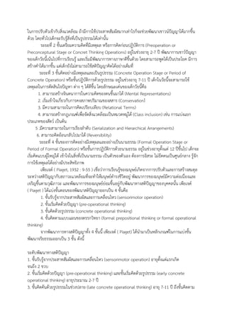 ในการปรับตัวเข้ากับสิ่งแวดล้อม ถ้ามีการใช้ประสาทสัมผัสมากเท่าไรก็จะช่วยพัฒนาเชาวน์ปัญญาได้มากขึ้น ด้วย โดยทั่วไปเด็กจะรับรู้สิ่งที่เป็นรูปธรรมได้เท่านั้น ระยะที่ 2 ขั้นเตรียมความคิดที่มีเหตุผล หรือการคิดก่อนปฏิบัติการ (Preoperation or Preconceptural Stage or Concret Thinking Operations) อยู่ในช่วงอายุ 2-7 ปี พัฒนาการเชาว์ปัญญา ของเด็กวัยนี้เน้นไปที่การเรียนรู้ และเริ่มมีพัฒนาการทางภาษาดีขึ้นด้วย โดยสามารถพูดได้เป็นประโยค มีการ สร้างคาได้มากขึ้น แต่เด็กยังไม่สามารถใช้สติปัญญาคิดได้อย่างเต็มที่ ระยะที่ 3 ขั้นคิดอย่างมีเหตุผลและเป็นรูปธรรม (Concrete Operation Stage or Period of Concrete Operation) หรือขั้นปฏิบัติการด้วยรูปธรรม อยู่ในช่วงอายุ 7-11 ปี เด็กในวัยนี้จะสามารถใช้ เหตุผลในการตัดสินใจปัญหา ต่าง ๆ ได้ดีขึ้น โดยลักษณะเด่นของเด็กวัยนี้คือ 1. สามารถสร้างจินตนาการในความคิดของตนขึ้นมาได้ (Mental Representations) 2. เริ่มเข้าใจเกี่ยวกับการคงสภาพปริมาณของสสาร (Conservation) ่ 3. มีความสามารถในการคิดเปรียบเทียบ (Relational Terms) 4. สามารถสร้างกฎเกณฑ์เพื่อจัดสิ่งแวดล้อมเป็นหมวดหมู่ได้ (Class inclusion) เช่น การแบ่งแยก ประเภทของสัตว์ เป็นต้น 5 .มีความสามารถในการเรียงลาดับ (Serialization and Hierarchical Arrangements) 6. สามารถคิดย้อนกลับไปมาได้ (Reversibility) ระยะที่ 4 ขั้นของการคิดอย่างมีเหตุผลและอย่างเป็นนามธรรม (Formal Operation Stage or Period of Formal Operation) หรือขั้นการปฏิบัติการด้วยนามธรรม อยู่ในช่วงอายุตั้งแต่ 12 ปีขึ้นไป เด็กจะ เริ่มคิดแบบผู้ใหญ่ได้ เข้าใจในสิ่งที่เป็นนามธรรม เป็นตัวของตัวเอง ต้องการอิสระ ไม่ยึดตนเป็นศูนย์กลาง รู้จัก การใช้เหตุผลได้อย่างมีประสิทธิภาพ ๶พียเจต์ ( Piaget, 1932 : 9-55 ) เชื่อว่าการเรียนรู้ของมนุษย์เกิดจากการปรับตัวและการสร้างสมดุล ระหว่างสติปัญญากับสภาวะแวดล้อมที่จะทาให้มนุษย์ดารงชีวิตอยู่ พัฒนาการของมนุษย์มีความต่อเนื่องและ เจริญขึ้นตามวุฒิภาวะ และพัฒนาการของมนุษย์ย่อมขึ้นอยู่กับพัฒนาทางสติปัญญาของบุคคลนั้น ๶พียเจต์ ( Piaget ) ได้แบ่งขั้นตอนของพัฒนาสติปัญญาออกเป็น 4 ขั้นคือ 1. ขั้นรับรู้จากประสาทสัมผัสและการเคลื่อนไหว (sensorimotor operation) 2. ขั้นเริ่มคิดด้วยปัญญา (pre-operational thinking) 3. ขั้นคิดด้วยรูปธรรม (concrete operational thinking) 4. ขั้นคิดตามแบบแผนของตรรกวิทยา (formal prepositional thinking or formal operational thinking) จากพัฒนาการทางสติปัญญาทั้ง 4 ขั้นนี้ ๶พียเจต์ ( Piaget) ได้นามาเป็นหลักเกณฑ์ในการแบ่งขั้น พัฒนาจริยธรรมออกเป็น 3 ขั้น ดังนี้ 
ระดับพัฒนาทางสติปัญญา 1. ขั้นรับรู้จากประสาทสัมผัสและการเคลื่อนไหว (sensorimotor operation) อายุตั้งแต่แรกเกิด จนถึง 2 ขวบ 2. ขั้นเริ่มคิดด้วยปัญญา (pre-operational thinking) และขั้นเริ่มคิดด้วยรูปธรรม (early concrete operational thinking) อายุประมาณ 2-7 ปี 3. ขั้นคิดค้นด้วยรูปธรรมในช่วงปลาย (late concrete operational thinking) อายุ 7-11 ปี ถึงขั้นคิดตาม  