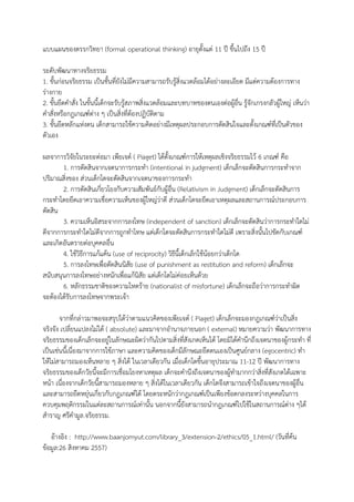 แบบแผนของตรรกวิทยา (formal operational thinking) อายุตั้งแต่ 11 ปี ขึ้นไปถึง 15 ปี ระดับพัฒนาทางจริยธรรม 1. ขั้นก่อนจริยธรรม เป็นชั้นที่ยังไม่มีความสามารถรับรู้สิ่งแวดล้อมได้อย่างละเอียด มีแต่ความต้องการทาง ร่างกาย 2. ขั้นยึดคาสั่ง ในขั้นนี้เด็กจะรับรู้สภาพสิ่งแวดล้อมและบทบาทของตนเองต่อผู้อื่น รู้จักเกรงกลัวผู้ใหญ่ เห็นว่า คาสั่งหรือกฎเกณฑ์ต่าง ๆ เป็นสิ่งที่ต้องปฏิบัติตาม 3. ขั้นยึดหลักแห่งตน เด็กสามารถใช้ความคิดอย่างมีเหตุผลประกอบการตัดสินใจและตั้งเกณฑ์ที่เป็นตัวของ ตัวเอง ผลจาการวิจัยในระยะต่อมา ๶พียเจต์ ( Piaget) ได้ตั้งเกณฑ์การให้เหตุผลเชิงจริยธรรมไว้ 6 เกณฑ์ คือ 1. การตัดสินจากเจตนาการกระทา (intentional in judgment) เด็กเล็กจะตัดสินการกระทาจาก ปริมาณสิ่งของ ส่วนเด็กโตจะตัดสินจากเจตนาของการกระทา 2. การตัดสินเกี่ยวโยงกับความสัมพันธ์กับผู้อื่น (Relativism in Judgment) เด็กเล็กจะตัดสินการ กระทาโดยยึดเอาความเชื่อความเห็นของผู้ใหญ่ว่าดี ส่วนเด็กโตจะยึดเอาเหตุผลและสถานการณ์ประกอบการ ตัดสิน 3. ความเห็นอิสระจากการลงโทษ (independent of sanction) เด็กเล็กจะตัดสินว่าการกระทาใดไม่ ดีจากการกระทาใดไม่ดีจากการถูกทาโทษ แต่เด็กโตจะตัดสินการกระทาใดไม่ดี เพราะสิ่งนั้นไปขัดกับเกณฑ์ และเกิดอันตรายต่อบุคคลอื่น 4. ใช้วิธีการแก้แค้น (use of reciprocity) วิธีนี้เด็กเล็กใช้น้อยกว่าเด็กโต 5. การลงโทษเพื่อตัดสินนิสัย (use of punishment as restitution and reform) เด็กเล็กจะ สนับสนุนการลงโทษอย่างหนักเพื่อแก้นิสัย แต่เด็กโตไม่ค่อยเห็นด้วย 6. หลักธรรมชาติของความโหดร้าย (nationalist of misfortune) เด็กเล็กจะถือว่าการกระทาผิด จะต้องได้รับการลงโทษจากพระเจ้า จากที่กล่าวมาพอจะสรุปได้ว่าตามแนวคิดของ๶พียเจต์ ( Piaget) เด็กเล็กจะมองกฎเกณฑ์ว่าเป็นสิ่ง จริงจัง เปลี่ยนแปลงไม่ได้ ( absolute) และมาจากอานาจภายนอก ( external) หมายความว่า พัฒนาการทาง จริยธรรมของเด็กเล็กจะอยู่ในลักษณะผิดว่ากันไปตามสิ่งที่สังเกตเห็นได้ โดยมิได้คานึกถึงเจตนาของผู้กระทา ที่ เป็นเช่นนี้เนื่องมาจากการใช้ภาษา และความคิดของเด็กมีลักษณะยึดตนเองเป็นศูนย์กลาง (egocentric) ทา ให้ไม่สามารถมองเห็นหลาย ๆ สิ่งได้ ในเวลาเดียวกัน เมื่อเด็กโตขึ้นอายุประมาณ 11-12 ปี พัฒนาการทาง จริยธรรมของเด็กวัยนี้จะมีการเชื่อมโยงหาเหตุผล เด็กจะคานึงถึงเจตนาของผู้ทามากกว่าสิ่งที่สังเกตได้เฉพาะ หน้า เนื่องจากเด็กวัยนี้สามารถมองหลาย ๆ สิ่งได้ในเวลาเดียวกัน เด็กโตจึงสามารถเข้าใจถึงเจตนาของผู้อื่น และสามารถยืดหยุ่นเกี่ยวกับกฎเกณฑ์ได้ โดยตระหนักว่ากฎเกณฑ์เป็นเพียงข้อตกลงระหว่างบุคคลในการ ควบคุมพฤติกรรมในแต่ละสถานการณ์เท่านั้น นอกจากนี้ยังสามารถนากฎเกณฑ์ไปใช้ในสถานการณ์ต่าง ๆได้ 
สาราญ ศรีคามูล.จริยธรรม. 
อ้างอิง : http://www.baanjomyut.com/library_3/extension-2/ethics/05_1.html/ (วันที่ค้น ข้อมูล:26 สิงหาคม 2557)  