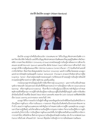 ประวัติ อัลเบิร์ต แบนดูรา (Albert Bandura) 
อัลเบิร์ต แบนดูราเกิดที่เมืองอัลเบอร์ตา ประเทศแคนาดา ได้รับปริญญาศิลปศาสตรบัณฑิต จาก มหาวิทยาลัยบริติช โคลัมเบีย และได้รับปริญญาศิลปศาสตรมหาบัณฑิตและปรัชญาดุษฎีบัณฑิตทางจิตวิทยา คลินิก จากมหาวิทยาลัยไอโอวา (University of Iowa) เขาสนใจทฤษฎีการ๶รียนรู้ทางสังคมจากการศึกษากับ เคนเนธ สเปนซี (Kenneth Spence) และรอเบิร์ต เซียร์ส (Robert Sears) หลังจากจบการศึกษาในปี 1952 แบนดูราเข้าฝึกงานที่ศูนย์แนะแนววิชิตา (Wichita Guidance Center) เป็นเวลา 1 ปี ก่อนที่จะรับตาแหน่งที่ ภาควิชาจิตวิทยา ที่มหาวิทยาลัยสแตนฟอร์ด (Stanford University) และทางานที่นี่มาโดยตลอด แบนดูนา แตกต่างจากนักพฤติกรรมนิยมสุดขั้ว (radical behaviorist) จานวนมาก เขามองว่าปัจจัยทางด้านการรู้คิด (cognitive factor) เป็นสาเหตุของพฤติกรรมของมนุษย์ งานวิจัยของเขาด้านทฤษฎีการ๶รียนรู้ทางสังคมให้ ความสนใจปฏิกิริยาระหว่างการรู้คิด พฤติกรรม และสิ่งแวดล้อม 
งานของแบนดูราส่วนใหญ่มุ่งเน้นที่การได้มาซึ่งความรู้ (acquisition) และการปรับเปลี่ยนลักษณะ บุคลิกภาพของเด็ก โดยเฉพาะอย่างยิ่งเด็กที่ได้รับผลกระทบจากการเรียนรู้โดยการสังเกต (observational learning) หรือการดูตัวแบบ(modeling) ซึ่งเขาชื่อว่าการเรียนรู้รูปแบบนี้มีบทบาทสาคัญในการกาหนด พฤติกรรมที่เกิดขึ้นตามมา ความรู้ที่ว่าเด็กเรียนรู้โดยการเลียนแบบผู้อื่นเป็นสิ่งที่รู้กันอยู่แล้ว แต่มีการวิจัยเพียง เล็กน้อยในเรื่องนี้ ก่อนที่นีล มิลเลอร์ (Neal Miller) และจอห์น ดอลลาร์ด (John Dollard) จะตีพิมพ์หนังสือ เรื่อง Social Learning and Imitation ออกมาในปี 1941 
แบนดูราได้รับการยอมรับว่าเป็นผู้สร้างพื้นฐานของข้อมูลเชิงประจักษ์ที่มั่นคงในมโนทัศน์เรื่องการ เรียนรู้โดยการดูตัวแบบ หรือการเลียนแบบ งานของเขา ซึ่งมุ่งเน้นเป็นพิเศษในเรื่องธรรมชาติของความ ก้าวร้าว เสนอว่าการดูตัวแบบแสดงบทบาทสาคัญในการกาหนดความคิด ความรู้สึก และพฤติกรรม แบนดูรา บอกว่าในทางปฏิบัติแล้ว อะไรก็ตามที่สามารถเรียนรู้ได้จากประสบการณ์ตรง ก็สามารถเรียนรู้ได้จากการดูตัว แบบเช่นกัน ยิ่งไปกว่านั้น การเรียนรู้โดยการดูตัวแบบจะเกิดขึ้น ไม่ว่าผู้สังเกตหรือตัวแบบจะได้รับรางวัลจาก การกระทานั้นๆ หรือไม่ก็ตาม ซึ่งต่างจากรูปแบบการเรียนรู้ของนักพฤติกรรมนิยม เช่น อีวาน พาฟลอฟ (Ivan Pavlov) หรือบี.เอฟ. สกินเนอร์ (B.F. Skinner) ที่มุ่งเน้นการเรียนรู้จากการวางเงื่อนไขและการเสริมแรง 
 