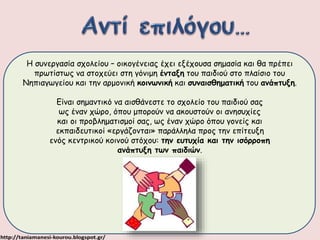 Η συνεργασία σχολείου – οικογένειας έχει εξέχουσα σημασία και θα πρέπει 
πρωτίστως να στοχεύει στη γόνιμη ένταξη του παιδιού στο πλαίσιο του 
Νηπιαγωγείου και την αρμονική κοινωνική και συναισθηματική του ανάπτυξη. 
Είναι σημαντικό να αισθάνεστε το σχολείο του παιδιού σας 
ως έναν χώρο, όπου μπορούν να ακουστούν οι ανησυχίες 
και οι προβληματισμοί σας, ως έναν χώρο όπου γονείς και 
εκπαιδευτικοί «εργάζονται» παράλληλα προς την επίτευξη 
ενός κεντρικού κοινού στόχου: την ευτυχία και την ισόρροπη 
ανάπτυξη των παιδιών. 
 