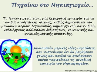 Το Νηπιαγωγείο είναι μία ξεχωριστή εμπειρία για τα 
παιδιά προσχολικής ηλικίας, καθώς σηματοδοτεί μία 
μοναδική περίοδο ξεγνοιασιάς, δημιουργικού παιχνιδιού, 
καλλιέργειας πολλαπλών δεξιοτήτων, κοινωνικής και 
συναισθηματικής ανάπτυξης. 
Ακολουθούν μερικές ιδέες-προτάσεις, 
που πιστεύουμε ότι θα βοηθήσουν 
γονείς και παιδιά να απολαύσουν 
ακόμα περισσότερο τη μοναδική 
εμπειρία του Νηπιαγωγείου. 
 