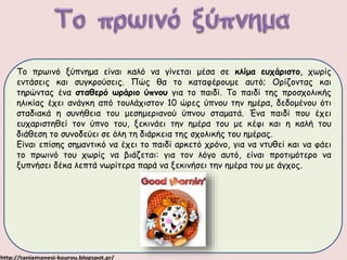 Το πρωινό ξύπνημα είναι καλό να γίνεται μέσα σε κλίμα ευχάριστο, χωρίς 
εντάσεις και συγκρούσεις. Πώς θα το καταφέρουμε αυτό; Ορίζοντας και 
τηρώντας ένα σταθερό ωράριο ύπνου για το παιδί. Το παιδί της προσχολικής 
ηλικίας έχει ανάγκη από τουλάχιστον 10 ώρες ύπνου την ημέρα, δεδομένου ότι 
σταδιακά η συνήθεια του μεσημεριανού ύπνου σταματά. Ένα παιδί που έχει 
ευχαριστηθεί τον ύπνο του, ξεκινάει την ημέρα του με κέφι και η καλή του 
διάθεση το συνοδεύει σε όλη τη διάρκεια της σχολικής του ημέρας. 
Είναι επίσης σημαντικό να έχει το παιδί αρκετό χρόνο, για να ντυθεί και να φάει 
το πρωινό του χωρίς να βιάζεται: για τον λόγο αυτό, είναι προτιμότερο να 
ξυπνήσει δέκα λεπτά νωρίτερα παρά να ξεκινήσει την ημέρα του με άγχος. 
 