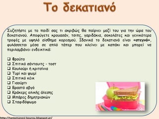 Συζητήστε με το παιδί σας τι ακριβώς θα παίρνει μαζί του για την ώρα του 
δεκατιανού. Αποφύγετε κρουασάν, τσιπς, γαριδάκια, σοκολάτες και γενικότερα 
τροφές με υψηλό αίσθημα κορεσμού. Ιδανικά το δεκατιανό είναι «στεγνό», 
φυλάσσεται μέσα σε απλό τάπερ που κλείνει με καπάκι και μπορεί να 
περιλαμβάνει ενδεικτικά: 
 Φρούτο 
 Σπιτικό σάντουιτς - τοστ 
 Κουλούρι ή κριτσίνια 
 Τυρί και ψωμί 
 Σπιτικό κέικ 
 Γιαούρτι 
 Βραστό αβγό 
 Κράκερς ολικής άλεσης 
 Μπάρες δημητριακών 
 Σταφιδόψωμο 
 