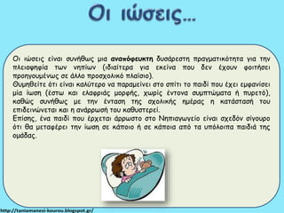 Οι ιώσεις είναι συνήθως μια αναπόφευκτη δυσάρεστη πραγματικότητα για την 
πλειοψηφία των νηπίων (ιδιαίτερα για εκείνα που δεν έχουν φοιτήσει 
προηγουμένως σε άλλο προσχολικό πλαίσιο). 
Θυμηθείτε ότι είναι καλύτερο να παραμείνει στο σπίτι το παιδί που έχει εμφανίσει 
μία ίωση (έστω και ελαφριάς μορφής, χωρίς έντονα συμπτώματα ή πυρετό), 
καθώς συνήθως με την ένταση της σχολικής ημέρας η κατάστασή του 
επιδεινώνεται και η ανάρρωσή του καθυστερεί. 
Επίσης, ένα παιδί που έρχεται άρρωστο στο Νηπιαγωγείο είναι σχεδόν σίγουρο 
ότι θα μεταφέρει την ίωση σε κάποιο ή σε κάποια από τα υπόλοιπα παιδιά της 
ομάδας. 
 