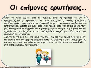 Όταν το παιδί γυρίζει από το σχολείο, είναι προτιμότερο να μην το 
«βομβαρδίζετε» με ερωτήσεις. Τα παιδιά προσχολικής ηλικίας χρειάζονται 
συνήθως χρόνο, προκειμένου να εξοικειωθούν με το καινούριο περιβάλλον του 
Νηπιαγωγείου. Ορίστε μία ώρα μέσα στην ημέρα, κατά την οποία θα συζητάτε 
μαζί του σχετικά με τις χαρές και τις ανησυχίες του, τους φίλους ή φίλες του στο 
σχολείο και μην ξεχνάτε να το επιβραβεύετε συχνά για κάθε μικρή αλλά 
σημαντική του κατάκτηση. 
Αφήστε το να σας πει από μόνο του πώς πέρασε την ημέρα του και δείξτε 
κατανόηση στην ενδεχόμενη στιγμιαία κακή του διάθεση ή στον εκνευρισμό του. 
Αν πάλι η έντασή του φαίνεται να παρατείνεται, μη διστάσετε να απευθυνθείτε 
στις εκπαιδευτικούς του τμήματος. 
 