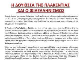 Το φιλελληνικό πνεύμα της Δούκισσας έπαιξε καθοριστικό ρόλο στην ελληνική επανάσταση του 
’21. Η ίδια και η κόρη της υπήρξαν ενεργά μέλη του Φιλελληνικού Κομμιτάτου στο Παρίσι που 
είχε σκοπό να ενισχύσει τους Έλληνες στην διεκδίκηση της ανεξαρτησίας τους από τα δεσμά της 
οθωμανικής αυτοκρατορίας. 
Ο Πρωτοσύγγελος Αμβρόσιος Φρατζής στο έργο του για τις εισφορές υπέρ των Ελλήνων απο την 
Ευρώπη και την Αμερική κάνει ιδιαίτερη αναφορά στις προσφορές της Δούκισσας και της κόρης 
της. Η Δούκισσα δαπάνησε υπέρογκα ποσά πρός ωφέλεια των Ελλήνων. Η δε κόρη της πούλησε 
όλα της τα κοσμήματα λέγοντας : "Αγαπώ καλύτερα να μη φορέσω στη ζωή μου διαμαντικά και 
να βοηθήσω τους Έλληνες." Το συνολικό ποσό που δόθηκε στη χώρα μας απο τις δύο κυρίες, 
έφτασε τα 44.000 φράγκα ! Άλλες πηγές κάνουν λόγο για 14.000 φράγκα αρχικά και άλλα 9.000 
φράγκα στην συνέχεια 
Μάνα και κόρη "μεθυσμένες" απο τη λατρεία τους για την Ελλάδα, επιχείρησαν ένα ταξίδι για να 
δούν επιτέλους απο κοντά τον τόπο που τόσο αγαπούσαν. Έφτασαν για πρώτη φορά στη χώρα 
μας στις 22 Δεκεμβρίου του 1829. Η γενική εφημερίδα της Ελλάδος έγραψε : " Η Δούκισσα της 
Πλακεντίας έφθασε μετά της θυγατρός αυτής εκ Κερκύρας είς Ναύπλιον την 22 Δεκεμβρίου 
μετά πολυήμερον πλούν επί του βρικίου "Άρεως", διοικουμένου παρά του πλοιάρχου Ι. 
Μιαούλη και διορισθέντος παρά του Κυβερνήτου είς την διάθεσιν της Δουκίσσης". 
 