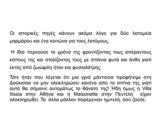Οι ιστορικές πηγές κάνουν ακόμα λόγο για δύο λατομεία 
μαρμάρου και ένα κοιτώνα για τους λατόμους. 
Η ίδια περνούσε το χρόνο της φροντίζοντας τους απέραντους 
κήπους της και στολίζοντας τους με σπάνια φυτά και άνθη γιατί 
εκτός από ζωώφιλη ήταν και φυσιολάτρης. 
Τότε ήταν που λέγεται ότι μια γριά μάντισσα προφήτεψε στη 
Δούκισσα να μην ολοκληρώσει κανένα απο τα σπίτια της γιατί 
αυτό θα σήμαινε αυτομάτως το θάνατο της! Ήδη όμως η Villa 
Ilissia στην Αθήνα και η Maisonette στην Πεντέλη είχαν 
ολοκληρωθεί. Τα άλλα μάλλον παρέμειναν ημιτελή, όσο ζούσε. 
 
