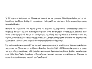 Το Μέγαρο της Δούκισσας της Πλακεντίας (γνωστό και με το όνομα βίλα Ιλίσια) βρίσκεται επί της 
λεωφόρου Βασιλίσσης Σοφίας 22 στην Αθήνα. Εκεί στεγάζεται σήμερα το Βυζαντινό και Χριστιανικό 
Μουσείο Αθηνών. 
Η Σοφία ντε Μαρμπουά, στα πρώτα χρόνια της διαμονής της στην Αθήνα εγκαταστάθηκε στην οδό 
Πειραιώς, στο ύψος της τότε πλατείας Λουδοβίκου, κοντά στο σημερινό Μεταξουργείο. Στο σπίτι αυτό 
ζούσε με το ταριχευμένο πτώμα της μοναχοκόρης της Ελίζας, που είχε πεθάνει σ' ένα ταξίδι τους στη 
Βηρυτό, ώσπου ένα βράδυ του Δεκεμβρίου του 1847, εκδηλώθηκε μεγάλη πυρκαγιά στο αρχοντικό και 
η μολύβδινη λάρνακα με το λείψανο της νεκρής κόρης της αποτεφρώθηκε. 
Ένα χρόνο μετά την καταστροφή του σπιτιού η Δούκισσα που είχε αναθέσει στο διάσημο αρχιτέκτονα 
της εποχής του Όθωνα και στενό φίλο της Σταμάτιο Κλεάνθη (1802 - 1862) την ανέγερση του μεγάρου 
της στην τότε ονομαζόμενη οδό Κηφισίας (και σήμερα λεωφόρο Βασιλίσσης Σοφίας) εγκαθίσταται 
στην "Βίλα Ιλίσια" (Villa Ilissia) που η ίδια ονόμασε έτσι γιατί γειτόνευε με τον Ιλισσό, με θέα προς το 
αττικό λεκανοπέδιο και τις κορυφές του Λυκαβηττού. 
 