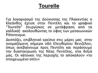 Tourelle 
Για λογαριασμό της Δούκισσας της Πλακεντίας ο 
Κλεάνθης έχτισε στην Πεντέλη και το γραφικό 
"Tourelle" (πυργίσκος σε μετάφραση από τα 
γαλλικά) ακολουθώντας το ύφος των μεσαιωνικών 
Pittoresque. 
Δεσπόζει, επιβλητικό ερείπιο στις μέρες μας στην 
ονομαζόμενη σήμερα οδό Ελευθερίου Βενιζέλου, 
όπως ανεβαίνουμε προς Πεντέλη και περάσουμε 
την διασταύρωση της Νέας Πεντέλης, στα δεξιά 
μας. Οι κάτοικοι της περιοχής το αποκαλούν «το 
στοιχειωμένο σπίτι» 
 