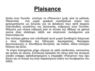 Plaisance 
Δίπλα στον Tourelle κτίστηκε το «Plaisance» (μτφ. από τα γαλλικά, 
Πλακεντία) ένα μικρό γραφικό νεοκλασσικό κτίριο που 
χρησιμοποιείτο ως ξενώνας για να φιλοξενεί τους κατά καιρούς 
πολυπληθείς επισκέπτες της Δούκισσας, εκδρομείς στην Πεντέλη. 
Άλλωστε μια τέτοια εκδρομή από το κέντρο της Αθήνας τα χρόνια 
εκείνα ήταν ολόκληρο ταξίδι και απαιτούσε τουλάχιστον μία 
διανυκτέρευση 
Στα νεότερα χρόνια στο ειδυλλιακό αυτό μικρό ξενοδοχείο διέμειναν 
ο τέως Πρόεδρος της Ελληνικής Δημοκρατίας, Ναύαρχος 
Κουντουριώτης, ο Ελευθέριος Βενιζέλος και πολλοί άλλοι επίσημοι 
Έλληνες και ξένοι. 
Το κτίριο διατηρείται μέχρι σήμερα σε καλή κατάσταση, κατοικείται 
και ανήκει σε ιδιώτη. Εντύπωση προκαλεί ότι πάνω από την κεντρική 
είσοδο υπάρχει καλοδιατηρημένη η επιγραφή «Plaisance» που έχει 
δώσει και το όνομά της στην παρακείμενη στάση του λεωφορείου του 
ΟΑΣΑ. 
 